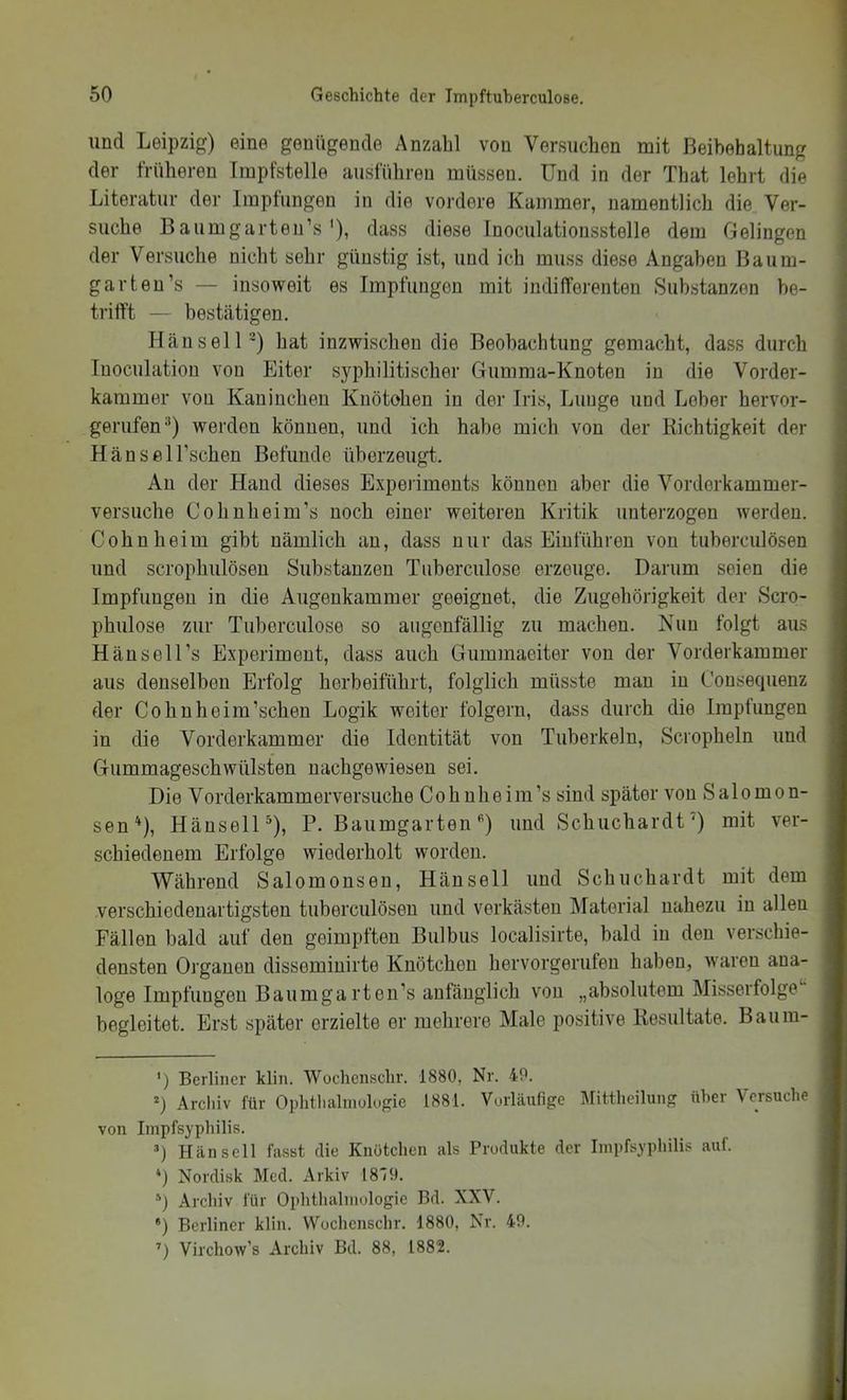 und Leipzig) eine genügende Anzahl von Versuchen mit Beibehaltung der früheren Impfstelle ausführen müssen. Und in der That lehrt die Literatur der Impliingen in die vordere Kammer, namentlich die Ver- suche Baumgarteirs'), dass diese Inoculationsstelle dem Gelingen der Versuche nicht sehr günstig ist, und ich muss diese Angaben Baum- garten’s — insoweit es Impfungen mit indifferenten Substanzen be- trifft — bestätigen. Hau seil') hat inzwischen die Beobachtung gemacht, dass durch Inoculation von Eiter syphilitischer Gumma-Knoten in die Vorder- kammer von Kaninchen Kuötohen in der Iris, Lunge und Leber hervor- gerufen®) werden können, und ich habe mich von der Richtigkeit der Hansel Eschen Befunde überzeugt. An der Hand dieses Experiments können aber die Vorderkammer- versuche Cohnheim’s noch einer weiteren Kritik unterzogen werden. Cohn heim gibt nämlich an, dass nur das Einführen von tuberciilösen und scrophulösen Substanzen Tuberculose erzeuge. Darum seien die Impfungen in die Augenkammer geeignet, die Zugehörigkeit der Scro- phulose zur Tuberculose so augenfällig zu machen. Nun folgt aus Hänsell’s Experiment, dass auch Giimmaeiter von der Vorderkammer aus denselben Erfolg herbeiführt, folglich müsste man in Consequenz der Cohuheim’schen Logik weiter folgern, dass durch die Impfungen in die Vorderkammer die Identität von Tuberkeln, Scropheln und Gummageschwülsten uachgewiesen sei. Die Vorderkammerversuche Coh nheim’s sind später von Salomon- sen'^), Hänsell®), P. Baumgarten * *') und Schuchardt') mit ver- schiedenem Erfolge wiederholt worden. Während Salomonsen, Hänsell und Schuchardt mit dem verschiedenartigsten tuberciilösen und verkästen Material nahezu in allen Fällen bald auf den geimpften Bulbus localisirte, bald in den verschie- densten Organen disseminirte Knötchen hervorgerufen haben, waren ana- loge Impfungen Baumga rten’s anfänglich von „absolutem Misserfolge begleitet. Erst später erzielte er mehrere Male positive Resultate. Baum- ') Berliner klin. Wochenschr. 1880, Nr. 4P. 0 Archiv für Ophtlialniülugie 1881. Vorläufige Mittheilung über Versuche von Iinpfsyphilis. T Hänsell fasst die Knütchen als Produkte der Iinpfsyphilis auf. *j Nordisk Med. Arkiv 18'/9. *) Archiv für Ophthalniologie Bd. XXV. •) Berliner klin. Wochenschr. 1880, Nr. 40. ’) Virchow’s Archiv Bd. 88, 1882.