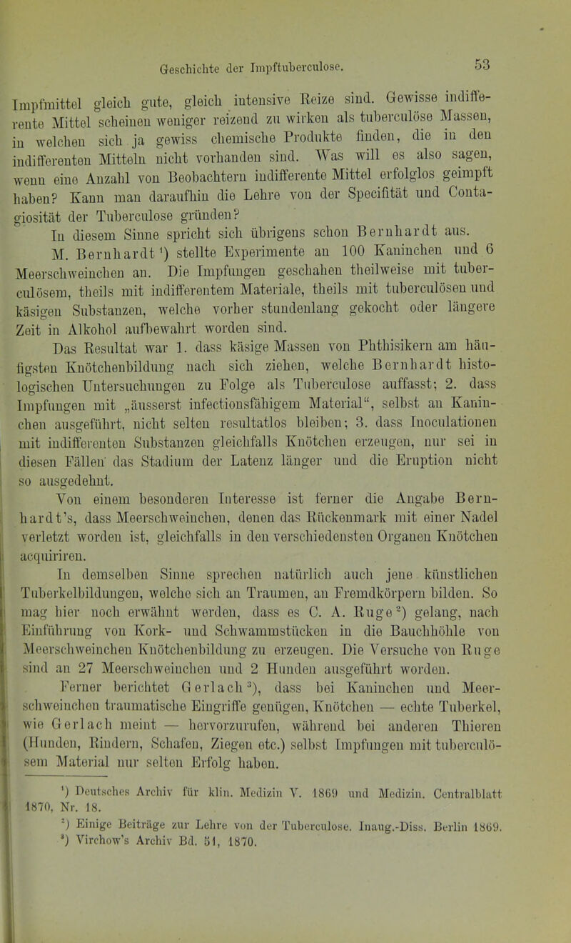Implmittel gleich gute, gleich intensive Reize sind. Gewisse indiffe- rente Mittel scheinen weniger reizend zu wirken als tuherculöse Massen, in welchen sich ja gewiss chemische Produkte finden, die in den indifferenten Mitteln nicht vorhanden sind. AVas will es also sagen, wenn eine Anzahl von Beobachtern indifferente Mittel erfolglos geimpft haben? Kann man daraufhin die Lehre von der Specifität und Conta- giosität der Tuherculöse gründen? In diesem Sinne spricht sich übrigens schon Bernhardt aus. M. Bernhardt') stellte Experimente an 100 Kaninchen und 6 Meerschweinchen an. Die Impfungen geschahen theilweise mit tuber- culösem, theils mit indifferentem Materiale, theils mit tuherculösen und käsigen Substanzen, welche vorher stundenlang gekocht oder längere Zeit in Alkohol anfliewahrt worden sind. Das Resultat war 1. dass käsige Massen von Phthisikern am häu- figsten Knötchenhildung nach sich ziehen, welche Bernhardt histo- logischen Untersuchungen zu Folge als Tuherculöse auffasst; 2. dass Impfungen mit „äusserst infectionsfähigem Material“, selbst an Kanin- chen ausgeführt, nicht selten resultatlos bleiben; 3. dass Inoculatiouen mit indifferenten Substanzen gleichfalls Knötchen erzeugen, nur sei in diesen Fällen das Stadium der Latenz länger und die Eruption nicht so ausgedehnt. Von einem besonderen Interesse ist ferner die Angabe Beru- hardt’s, dass Meerschweinchen, denen das Rückenmark mit einer Nadel verletzt worden ist, gleichfalls in den verschiedensten Organen Knötchen acqiiirireu. In demselben Sinne sprechen natürlich auch jene künstlichen Tuherkelbilduugeu, welche sich au Traumen, an Fremdkörpern bilden. So mag hier noch erwähnt werden, dass es C. A. Ruge^) gelang, nach Einführung von Kork- und Schwammstücken in die Bauchhöhle von Meerschweinchen Knötchenhildung zu erzeugen. Die Versuche von Rüge sind an 27 Meerschweinchen und 2 Hunden ausgeführt worden. Ferner berichtet Gerl ach), dass bei Kaninchen und Meer- schweinchen traumatische Eingriffe genügen, Knötchen — echte Tuberkel, wie Gerl ach meint — horvorzurnfeu, während bei anderen Thieren (Hunden, Rindern, Schafen, Ziegen etc.) selbst Impfungen mit tuherculö- sem Material nur selten Erfolg hahou. 0 Heutsclies Archiv für klin. Medizin V. 1869 und Medizin. Centralblatt 1870, Nr. 18. ■) Jjinige Beiträge zur Lehre von der Tuherculöse. Inaug.-Diss. Berlin 1869. *) Virchow’s Archiv Bd. 51, 1870.