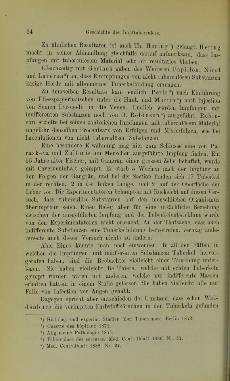 Zu ühiiliclieu Kosiiltatoii ist auch Th. Hering') gelaugt. Hering macht in seiner Abhandlung gleichfalls darauf aufmerksam, dass Im- pfungen mit tuberculösem Material sehr oft resultatlos bleiben. Gleichzeitig mit Ger lach gaben des Weiteren Papi Hon, Nicol und La voran) au, dass Einimpfungen von nicht tuberculösen Substanzen käsige Herde mit allgemeiner Tuberkelbildiiug erzeugen. Zu demselben Resultate kam endlich Perls) nach Einführung von Fliesspapierbauschen unter die Haut, und Martin*) nach Injection von Semen Lycopodii in die Venen. Endlich wurden Impfungen mit indifferenten Substanzen noch von 0. Robinson^) ausgeführt. Robin- son erzielte bei seinen zahlreichen Impfungen mit üiberculösem Material imgefäbr denselben Procentsatz von Erfolgen und Misserfolgen, wie bei Inoculationen von nicht tuberculösen Substanzen. Eine besondere Erwähnung mag hier zum Schlüsse eine von Pa- raskeva und Zallonis am Menschen ausgeführte Impfung finden. Ein 55 Jahre alter Fischer, mit Gangrän einer grossen Zehe behaftet, wurde mit Caverneuiuhalt geimpft. Er starb 5 Wochen nach der Impfung au den Folgen der Gangrän, und bei der Section fanden sich 17 Tuberkel in der rechten, 2 in der linken Lunge, und 2 auf der Oberfläche der Leber vor. Die Experimentatoren behaupten mit Rücksicht auf diesen Ver- such, dass tnbercnlöse Substanzen auf den menschlichen Organismus überimpfbar seien. Einen Beleg aber für eine ursächliche Beziehung zwischen der ausgeführten Impfung und der Tiiberkeleutwicklung wurde von den Experimentatoren nicht erbracht. Au der Thatsache, dass auch indifferente Substanzen eine Tuberkelbildiiug hervorrufeu, vermag ande- rerseits auch dieser Versuch nichts zu ändern. Aber Eines könnte man noch eiuweudeu. In all den Fällen, in welchen die Impfungen mit indifferenten Substanzen Tuberkel hervor- gerufen haben, sind die Beobachter vielleicht einer Täuschung unter- legen. Sie haben vielleicht die Tliiere, welclie mit echten Tuberkeln geimpft worden waren mit audereu, welche nur indifferente Massen erhalten hatten, in einem Stalle gelassen. Sie haben vielleicht alle nur Fälle von lufectiou vor Augen gehabt. Dagegen spricht aber entschieden der Umstand, dass schon Wa l- denburg die verimpfteu Farbstoff'körnchen in den Tuberkeln gefunden ') Histolog. und experiin. Studien übei’ Tuberculose. Berlin 1873. Gazette des hupitaux 1871. 0 Allgemeine Pathologie 1877. *) Tuberculose des sereuses. Äled. C’entralblatt 1880, Nr. 42. 0 Med. Centralblatt 1882, Nr. 24.