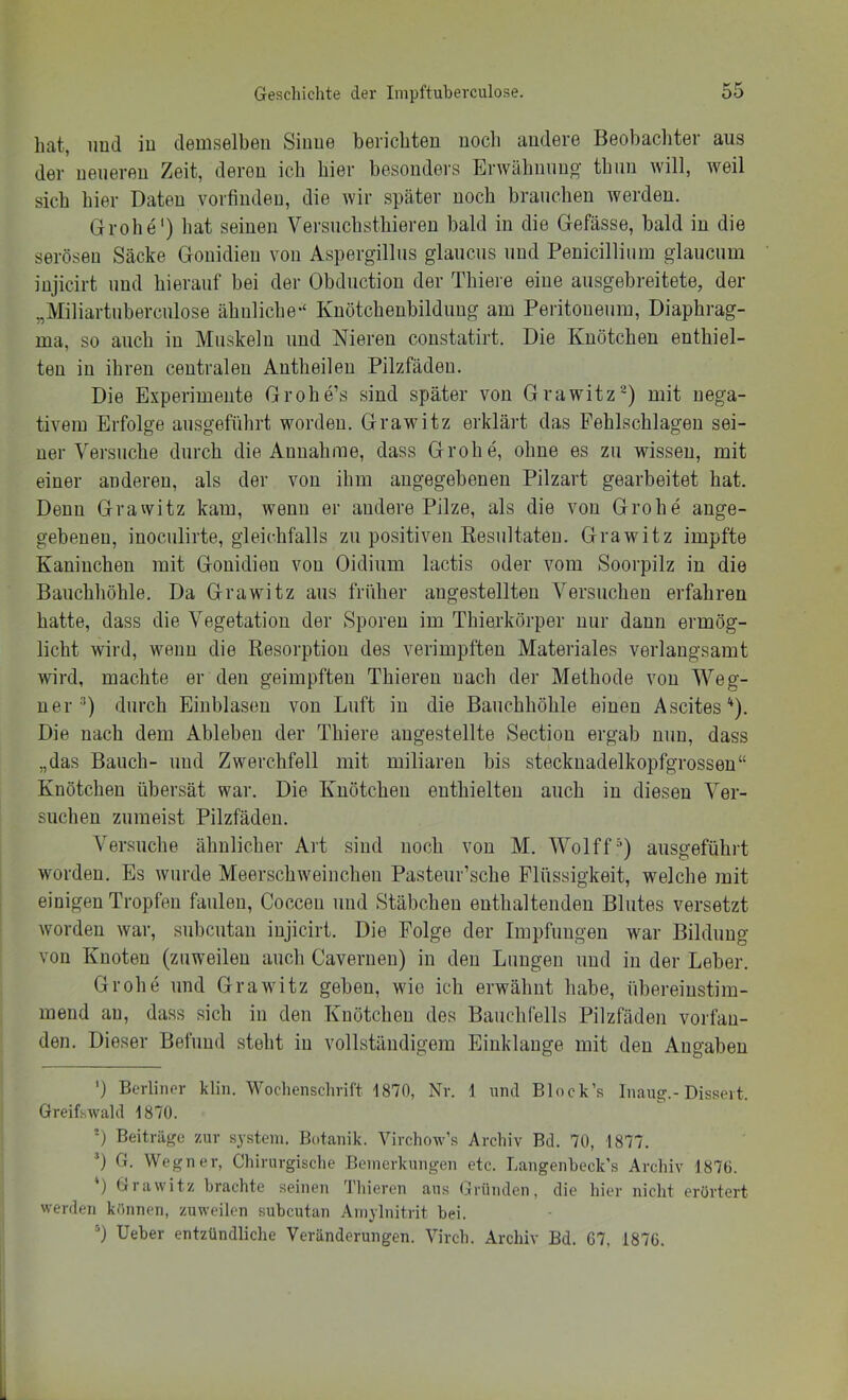 hat, imd iu demselben Sinne berichten noch andere Beobachter aus der neueren Zeit, deren ich hier besonders Erwähnung thun will, weil sich hier Daten vorfiudeu, die wir später noch brauchen werden. Grobe') hat seinen Versuchsthiereu bald iu die Gefässe, bald in die serösen Säcke Gouidieu von Aspergillus glaucus und Penicillium glaucum injicirt und hierauf bei der Obductiou der Thiere eine ausgebreitete, der „Miliartuberculose ähnliche'“ Kuötchenbilduug am Peritoneum, Diaphrag- ma, so auch iu Muskeln und Nieren coustatirt. Die Knötchen enthiel- ten iu ihren centralen Autheileu Pilzfädeu. Die Experimente Grohe’s sind später von Grawitz^) mit nega- tivem Erfolge ansgeführt worden. Grawitz erklärt das Fehlschlageu sei- ner Versuche durch die Annahme, dass Grobe, ohne es zu wissen, mit einer anderen, als der von ihm angegebenen Pilzart gearbeitet hat. Denn Grawitz kam, wenn er andere Pilze, als die von Grobe ange- gebenen, inoculirte, gleichfalls zu positiven Kesiiltateu. Grawitz impfte Kaninchen mit Gouidieu von Oidium lactis oder vom Soorpilz in die Bauchhöhle. Da Grawitz aus früher angestellteu A^ersucheu erfahren hatte, dass die Vegetation der Sporen im Thierkörper nur daun ermög- licht wird, wenn die Resorption des verimpfteu Materiales verlangsamt wird, machte er den geimpften Thiereu nach der Methode von ^Yeg- uer) durch Eiublaseu von Luft iu die Bauchhöhle einen Ascites'^). Die nach dem Ableben der Thiere augestellte Sectiou ergab nun, dass „das Bauch- und Zwerchfell mit miliaren bis steckuadelkopfgrossen“ Knötchen übersät war. Die Knötchen enthielten auch iu diesen A^^er- suchen zumeist Pilzfädeu. A^ersuche ähnlicher Art sind noch von M. AA^olff^) ausgeführt worden. Es wurde Meerschweinchen Pasteur’sche Flüssigkeit, welche mit einigen Tropfen faulen, Cocceu und Stäbchen enthaltenden Blutes versetzt worden war, subcutan injicirt. Die Folge der Impfungen war Bildung von Knoten (zuweilen auch Caverneu) in den Lungen und in der Leber. Grobe und Grawitz geben, wie ich erwähnt habe, übereinstim- mend au, dass sich in den Knötchen des Bauchfells Pilzfäden vorfau- den. Dieser Befund steht iu vollständigem Einklänge mit den Angaben ') Berliner klin. Wochenschrift 1870, Nr. 1 und Block’s Inaug.-Dissert. Greifswald 1870. ') Beiträge zur sjsteni. Botanik. Virchow’s Archiv Bd. 70, 1877. G. Wegner, Chirurgische Bemerkungen etc. Langenheck’s Archiv 1870. ) Grawitz brachte seinen 'Diieren aus <j|runden, die hier nicht erörtert werden können, zuweilen subcutan Ainylnitrit bei. *) Ueber entzündliche Veränderungen. Aü'rch. Archiv Bd. 67, 1876.