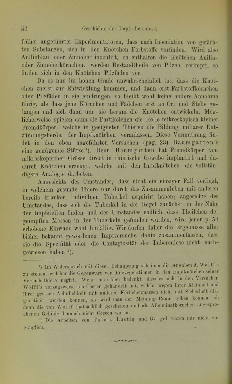 früher iiugofiilirter Experimentatoren, dass nach luociilatiou von gefärb- ten Substanzen, sicli in den Knötcben Farbstoffe vorfindeu. Wird also Anilinl)lau oder Zinnober iuoculirt, so eutbalten die Knötcben Aniliu- oder Ziiinoberkörnclien, werden llestaudtbeile von Pilzen voriinpft, so linden sicii in den Knötcben Pilzfäden vor. Da es nun im hoben Grade imwabrscbeiulicb ist, dass die Knöt- chen zuerst zur Eutwicklimg kommen, und dann erst Farbstoffkörnclien oder Pilzfäden in sie eindringen, so bleibt wohl keine andere Annahme übrig, als dass jene Körnchen und Fädcben erst an Ort und Stelle ge- langen und sieb daun um sie herum die Knötcben entwickeln. Mög- licherweise spielen daun die Partikelcben die Rolle mikroskopisch kleiner Fremdkörpei’, welche in geeigneten Tbieren die Bildung miliarer Ent- zündungsberde, der impfknöteben veranlassen. Diese Vermutbuug fin- det in den oben angeführten Versuchen (pag. 23) Baum garten's eine genügende Stütze '). Denn Baumgarteu bat Fremdkörper von mikroskopischer Grösse direct in tbierisebe Gewebe implantirt und da- durch Knötcben erzeugt, welche mit den Impfknöteben die vollstän- digste Analogie darboten. Angesichts des Umstandes, dass nicht ein einziger Fall vorliegt, in welchem gesunde Tbiere nur durcli das Zusammenleben mit anderen bereits kranken Tudividueu Tuberkel acqiiirirt haben; angesichts des Umstandes, dass sich die Tuberkel in der Regel zunächst in der Xäbe der Impfstellen finden und des Umstandes endlich, dass Tbeilcben der geimpften Massen in den Tuberkeln gefunden wurden, wird jener p. 54 erhobene Eiuwaud wohl hinfällig. Wir dürfen daher die Ergebnisse aller bisher bekannt gewordenen Impfversuche dahin zusammeufassen, dass sie die Specifität oder die Coutagiosität der Tuberculose nicht nadi- gewioseu haben '). ') Im Widerspruch mit dieser Behauptung scheinen die Angahen A. Wol ff’s zu stehen, welclicr die Gegenwart von Pilzvegetationen in den Impiknutchen seiner Versuchsthiere negirt. Wenn man aber bedenkt, dass es sicli in den Versuchen Wol ff’s vorzugsweise um Coccen gehandelt hat, welche wegen ihrer Kleinlieit und ihrer grossen Aehnlichkeit mit anderen Körnchenmassen niclit mit Sicherlieit dia- gnosticirt werden können, so wird man der IMeinung Raum gehen können, uh Lun die von Wol ff thatsächlicli geselienen und als Alhuminatkörnchen anges]iro- chenen Gebilde dennoch nicht Coccen waren. ■) Die Arbeiten von Talma. Lustig und Geigel waren mir nicht zu- gänglich.