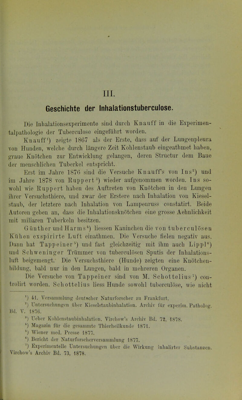 Geschichte der Inhalationstuberculose. Die luhalationsexperimente sind durch Knauff in die Experimeu- talpatbologie der Tuberciilose eingefiihrt worden. Knauff) zeigte 1867 als der Erste, dass auf der Luugeupleura von Hunden, welche durch längere Zeit Kohlenstaub eiugeathmet liabeu, graue Kuötchen zur Entwicklung gelangen, deren Striictur dem Baue der raeuscblicheu Tuberkel entspricht. Erst im Jahre 1876 sind die Versuche Kuauffs von Ins’) und im Jahre 1878 von Kuppert-’’) wieder aufgenommen worden. Ins so- wohl wie Ruppert haben des Auftreten von Knötchen in den Lungen ihrer Versuchsthiere, und zwar der Erstere nach Inhalation von Kiesel- staub, der letztere nach Inhalation von Lampeuruss constatirt. Beide Autoren geben an, dass die luhalationsknötchen eine grosse Aehnlichkeit mit miliaren Tuberkeln besitzen. G ünther und Harms'‘) liessen Kaninchen die von tuberculöseu Kühen exspirirte Luft eiuathmeu. Die Versuche fielen negativ aus. Daun hat Tapp einer •'') und fast gleichzeitig mit ihm auch Lippl“) und Schweuiuger Trümmer von tuberculöseu Sputis der luhalatioiis- luft beigemengt. Die Versuchsthiere (Hunde) zeigten eine Kuötcheu- bildung, bald nur in den Lungen, bald in mehreren Organen. Die Versuche von Tappeiner sind von M. Schottelius') con- trolirt worden. Schottelius liess Hunde sowohl tuberculöse, Avie nicht ’) 41. Versammlung Jeulsclicr Naturforscher zu Frankfurt. *) Unter.suchungen über ICieselstaubinhalation. Archiv für experim. Patholog. BL V. 1876. 0 Ueber Koblenstaubinhalation. Virchow’s Archiv Bd. 72, 1878. ') Magazin für die gesammte Thierheilkunde 1871. 0 Wiener med. Presse 1877. ®) Bericht der Naturforscherversammlung 1877. ’) Experimentelle Untersuchungen über die Wirkung inhalirter Substanzen. Virchow’s Archiv Bd. 73, 1878.