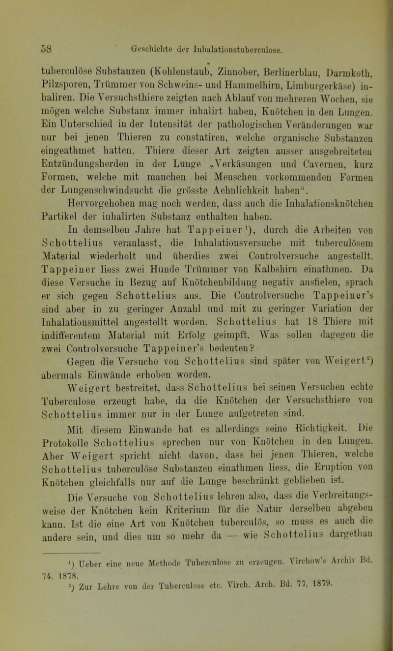 tuberciilöse Substiiuzen (Kohlenstaub, Zinnober, ßerlinerblau, Darinkotb, Pilzsporen, Tiüminer von Schweins- und Haninielbirn, Linibur^erkäse) in- baliren. Die Versucbstbiere zeigten nach Ablauf von mehreren Wochen, sie mögen welche Substanz immer inbalirt haben, Knötchen in den Lungen. Ein Unterschied in der Intensität der pathologischen Veränderungen war nur bei jenen Thieren zu constatiren, welche organische Substanzen eingeatbmet hatten. Thiere dieser Art zeigten ausser ausgebreiteteu Entzündungsherden in der Lunge „Verkäsungen und Cavernen, kurz Formen, welche mit manchen bei Menschen vorkommenden Formen der Lungenschwindsucht die grösste Aehnlichkeit haben“. Hervorgehobeu mag noch werden, dass auch die luhalatiousknötchen Partikel der inhalirteu Substanz enthalten haben. In demselben Jahre hat Tapp einer’), durch die Arbeiten von Schottelius veranlasst, die Inhalationsversucbe mit tuberculösem Vlaterial wiederholt und überdies zwei Controlversuche augestellt. Tappeiner liess zwei Hunde Trümmer von Kalbshiru eiuathmen. Da diese Versuche in Bezug auf Kuötchenbilduug negativ ausfielen, sprach er sich gegen Schottelius aus. Die Coutrolversuche Tappeiner’s sind aber in zu geringer Anzahl und mit zu geringer Variation der luhalationsmittel angestellt worden. Schottelius hat 18 Thiere mit indifferentem Material mit Erfolg geimpft. Was sollen dagegen die zwei Controlversuche Tappeiner’s bedeuten? Gegen die Versuche von Schottelius .sind später von Weigert®) abermals Eiuwäude erhoben worden. Weigert bestreitet, dass Schottelius bei seinen Versuchen echte Tuberculose erzeugt habe, da die Knötchen der Versuchsthiere von Schottelius immer nur in der Lunge aufgetreten sind. Mit diesem Einwande hat es allerdings seine liichtigkeit. Die Protokolle Schottelius sprechen nur von Knötchen in den Lungen. Aber Weigert spricht nicht davon, dass bei jenen Thieren, welche Schottelius tuberciilöse Substanzen einatbmen liess, die Eruption von Knötchen gleichfalls nur auf die Lunge beschränkt geblieben ist. Die Versuche von Schottelius lehren also, dass die Verbreitimgs- weise der Knötchen kein Kriterium für die Natur derselben abgeben kann. Ist die eine Art von Knötchen tuberculös, so muss es auch die andere sein, und dies um so mehr da — wie Schottelius daigethan ') lieber eine neue Methode ä’ubercnlose zn erzeugen. Virchow’s Arcliiv Bd. 74. 1878. Zur Lehre von der Tuberculose etc. Virch. Arch. Bd. 11, 18/9.