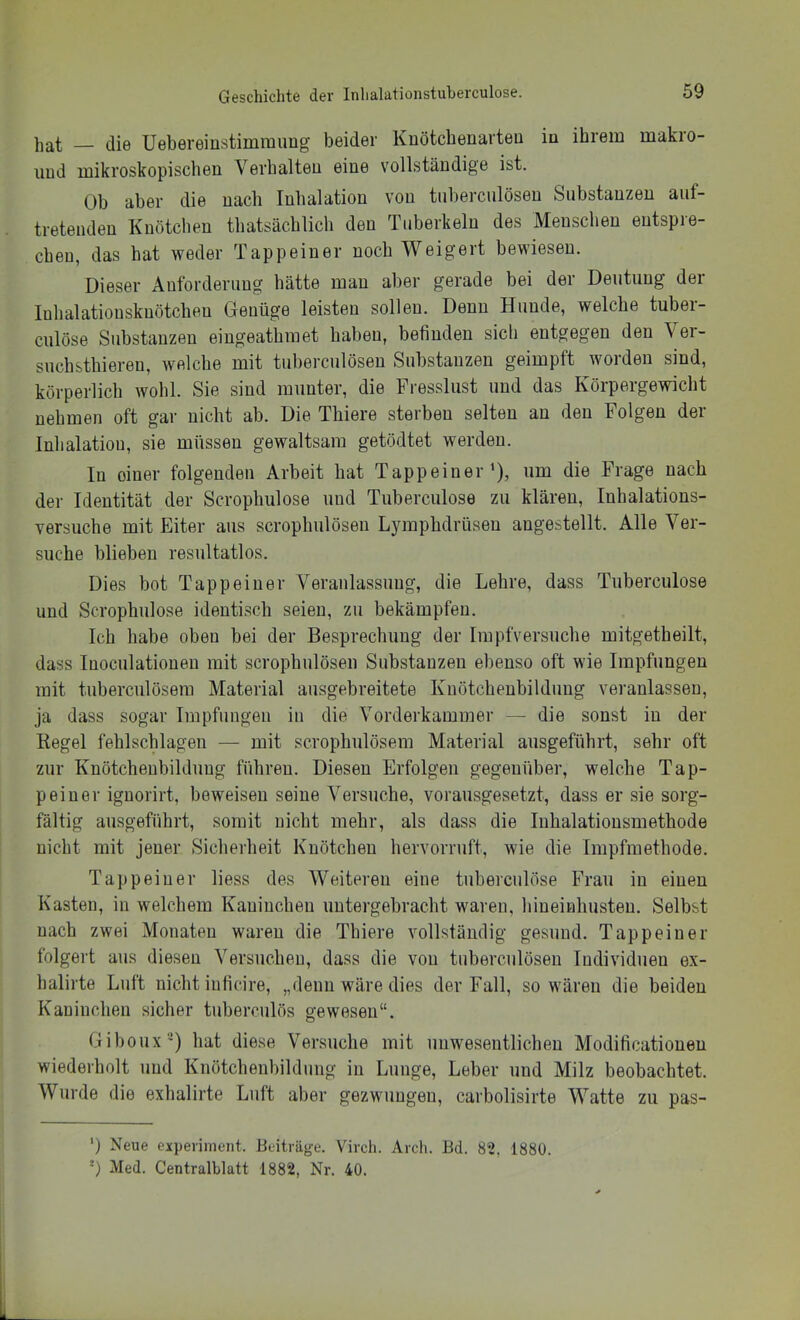 hat — die üebereinstimraimg beider Knötchenarteu in ihrem makro- uud mikroskopischen Verhalten eine vollständige ist. Ob aber die nach Inhalation von tnbercnlösen Substanzen auf- tretenden Knötchen thatsächlich den Tuberkeln des Menschen entspre- chen, das hat weder Tapp ein er noch Weigert bewiesen. Dieser Anforderung hätte man aber gerade bei der Deutung der Inhalatiousknötchen Genüge leisten sollen. Denn Hunde, welche tuber- culöse Substanzen eingeathraet haben, befinden sich entgegen den Vei- suchsthieren, welche mit tnbercnlösen Substanzen geimpft worden sind, körperlich wohl. Sie sind munter, die Fresslust und das Körpergewicht nehmen oft gar nicht ab. Die Thiere sterben selten an den Folgen der Inhalation, sie müssen gewaltsam getödtet werden. In oiner folgenden Arbeit hat Tappeiner’), um die Frage nach der Identität der Scrophulose und Tuberculose zu klären, Inhalations- versuche mit Eiter aus scrophulösen Lymphdrüsen angestellt. Alle Ver- suche blieben resnltatlos. Dies bot Tappeiuer Veranlassung, die Lehre, dass Tuberculose und Scrophulose identisch seien, zu bekämpfen. Ich habe oben bei der Besprechung der Impfversuche mitgetheilt, dass luoculatioueu mit scrophulösen Substanzen ebenso oft wie Impfungen mit tuberculösem Material ausgebreitete Knötcheubilduug veranlassen, ja dass sogar Impfungen in die Vorderkammer — die sonst in der Regel fehlschlageu — mit scrophulösem Material ausgeführt, sehr oft zur Knötcheubilduug führen. Diesen Erfolgen gegenüber, welche Tap- peiuer iguorirt, beweisen seine Versuche, vorausgesetzt, dass er sie sorg- fältig ausgeführt, somit nicht mehr, als dass die luhalatiousmethode nicht mit jener Sicherheit Knötchen hervorruft, wie die Impfmethode. Tappeiuer liess des Weiteren eine tuberculöse Frau in einen Kasten, in welchem Kaninchen uutergebracht waren, hiueinhusteu. Selbst nach zwei Monaten waren die Thiere vollständig gesund. Tappeiuer folgert aus diesen Versuchen, dass die von tuberculöseu Individuen ex- halirte Luft nicht iuficire, „denn wäre dies der Fall, so wären die beiden Kaninchen sicher tuberculös gewesen“. Giboux') hat diese Versuche mit unwesentlichen Modificationen wiederholt und Knötcheubildung in Lunge, Leber und Milz beobachtet. Wurde die exhalirte Luft aber gezwungen, carbolisirte Watte zu pas- ') Neue experiinent. Beiträge. Virch. Arch. Bd. 82, 1880. *) Med. Centralblatt 1882, Nr. 40.