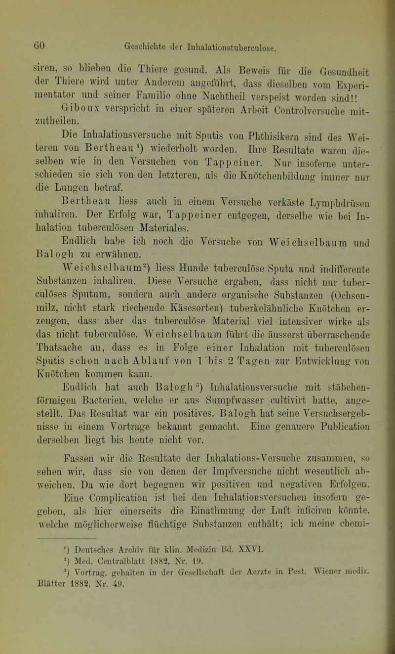 siren, so blieben die Tbiere gesund. Als Beweis für die Gesundheit der Tliiore wird unter Anderem nugofiibrt, dass dieselben vom Experi- mentator und seiner Familie ohne Nachthoil verspeist worden sind!! Gibonx verspricht in einer späteren Arbeit Controlversucbe mit- zntbeileu. Die lubalationsversuclie mit Sputis von Phthisikern sind des Wei- teren von Bertheau^) wiederholt worden. Ihre Kesultate waren die- selben wie in den Versuchen von Tapp einer. Nur insoferue unter- schieden sie sich von den letzteren, als die Kuötcheid)ilduug immer nur die Lungen betraf. Bertheau liess auch in einem Versuche verkäste Ljmphdrüsen inhaliren. Der Erfolg war, Tapp einer entgegen, derselbe wie bei In- halation tuberculüseu Materiales. Endlich habe ich noch die Versuche von Weichselbaum und Balogh zu erwähnen. We i ch sei bäum') liess Hunde tuberculöse Sputa und indifferente Substanzen inhaliren. Diese Versuche ergaben, dass nicht nur tuber- culöses Sputum, sondern auch andere organische Substanzen (Ochson- milz, nicht stark riechende Käsesorten) tuberkelähnliche Knötchen er- zeugen, dass aber das tuberculöse Material viel intensiver wirke als das nicht tuberculöse. Weichsel bäum führt die äusserst iiberraschende Thatsache au, dass es in Folge einer Inhalation mit tuberculöseu Sputis schon nach Ablauf von 1 bis 2 Tagen zur Entwicklung von Knötchen kommen kann. Endlich hat auch Balogh“) luhalatiousversuche mit stäbchen- förmigen Bacterieu, welche er aus Siimpfwasser cultivirt hatte, auge- stellt. Das Kesultat war ein positives. Balogh hat seine Versuchsergeb- nisse in einem Vortrage bekannt gemacht. Eine genauere Publication derselben liegt bis heute nicht vor. Fassen wir die Kesultate der Inhalations-Versuche zusammen, so sehen wir, dass sie von denen der Impfversuche nicht wesentlich ab- weichen. Da wie dort begegnen wir positiven und negativen Erfolgen. Eine Complicatiou ist l)ei den luhalationsversuclien insofern ge- geben, als hier einerseits die Einathmung der Luft inficireu könnte, welche möglicherweise flüchtige Substanzen enthält; ich meine cliemi- ’) Deutsches Archiv lur klin. Jredizin Bd. XXVI. Med. Centralblatt 1882, Nr. 19. Vortrag, gehalten in der Gesellschaft der Aerzte in Pest. Wiener niediz. Blätter 1882, Nr. 49.