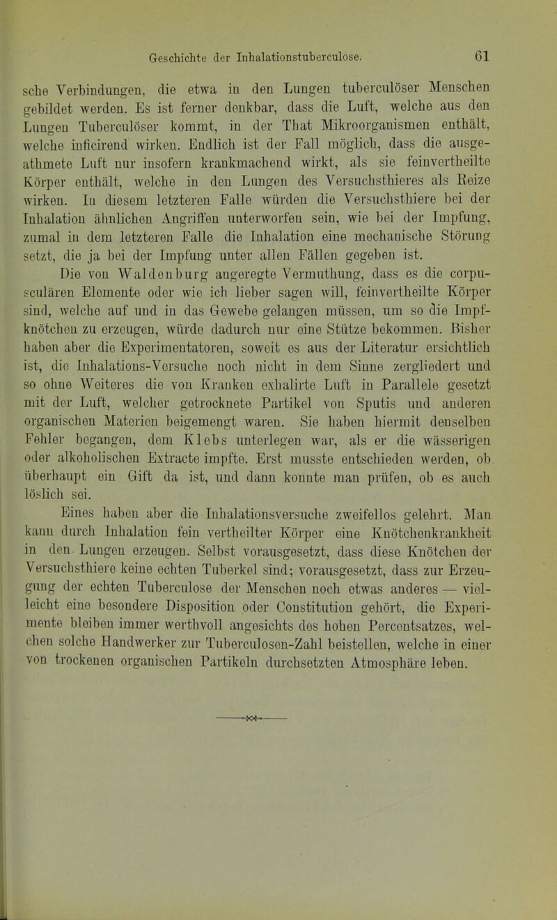sehe Verbindungen, die etwa in den Lungen tuberculöser Menschen gebildet werden. Es ist ferner denkbar, dass die Luft, welche aus den Lungen Tuberculöser kommt, in der Tbat Mikroorganismen enthält, welche inficirend wirken. Endlich ist der Fall möglich, dass die ausge- athmete Luft nur insofern krankmachend wirkt, als sie feinvertheilte Körper enthält, welche in den Lungen des Versuchsthieres als Reize wirken, lu diesem letzteren Falle würden die Versuchsthiere bei der Inhalation älmlichen AngrilTen unterworfen sein, wie bei der Impfung, zumal in dem letzteren Falle die Inhalation eine mechanische Störung setzt, die ja bei der Impfimg unter allen Fällen gegeben ist. Die von Waldenburg angeregte Vermuthung, dass es die corpu- sculären Elemente oder wie ich lieber sagen will, feinvertheilte Körper sind, welche auf und in das Gewebe gelangen müssen, um so die Impf- knötcheu zu erzeugen, würde dadurch nur eine Stütze bekommen. Bisher haben aber die Experimentatoren, soweit es aus der Literatur ersichtlich ist, die Inhalations-Versuche noch nicht in dem Sinne zergliedert und so ohne Weiteres die von Kranken exhalirte Luft in Parallele gesetzt mit der Luft, welcher getrocknete Partikel von Sputis und anderen organischen Materien beigemengt waren. Sie haben hiermit denselben Fehler begangen, dem Klebs unterlegen war, als er die wässerigen oder alkoholischen Extracte impfte. Erst musste entschieden werden, ob überhaupt ein Gift da ist, und dann konnte man prüfen, ob es auch löslich sei. Eines haben aber die Inhalationsversuche zweifellos gelehrt. Älau kann durch Inhalation fein vertheilter Körper eine Kuötchenkrankheit in den Lungen erzeugen. Selbst vorausgesetzt, dass diese Knötchen der Versuchsthiere keine echten Tuberkel sind; vorausgesetzt, dass zur Erzeu- gung der echten Tuberculose der Menschen noch etwas anderes — viel- leicht eine besondere Disposition oder Constitution gehört, die Experi- mente bleiben immer werthvoll angesichts des hohen Percentsatzes, wel- chen solche Handwerker zur Tuberculosen-Zahl beistellen, welche in einer von trockenen organischen Partikeln durchsetzten Atmosphäre leben.