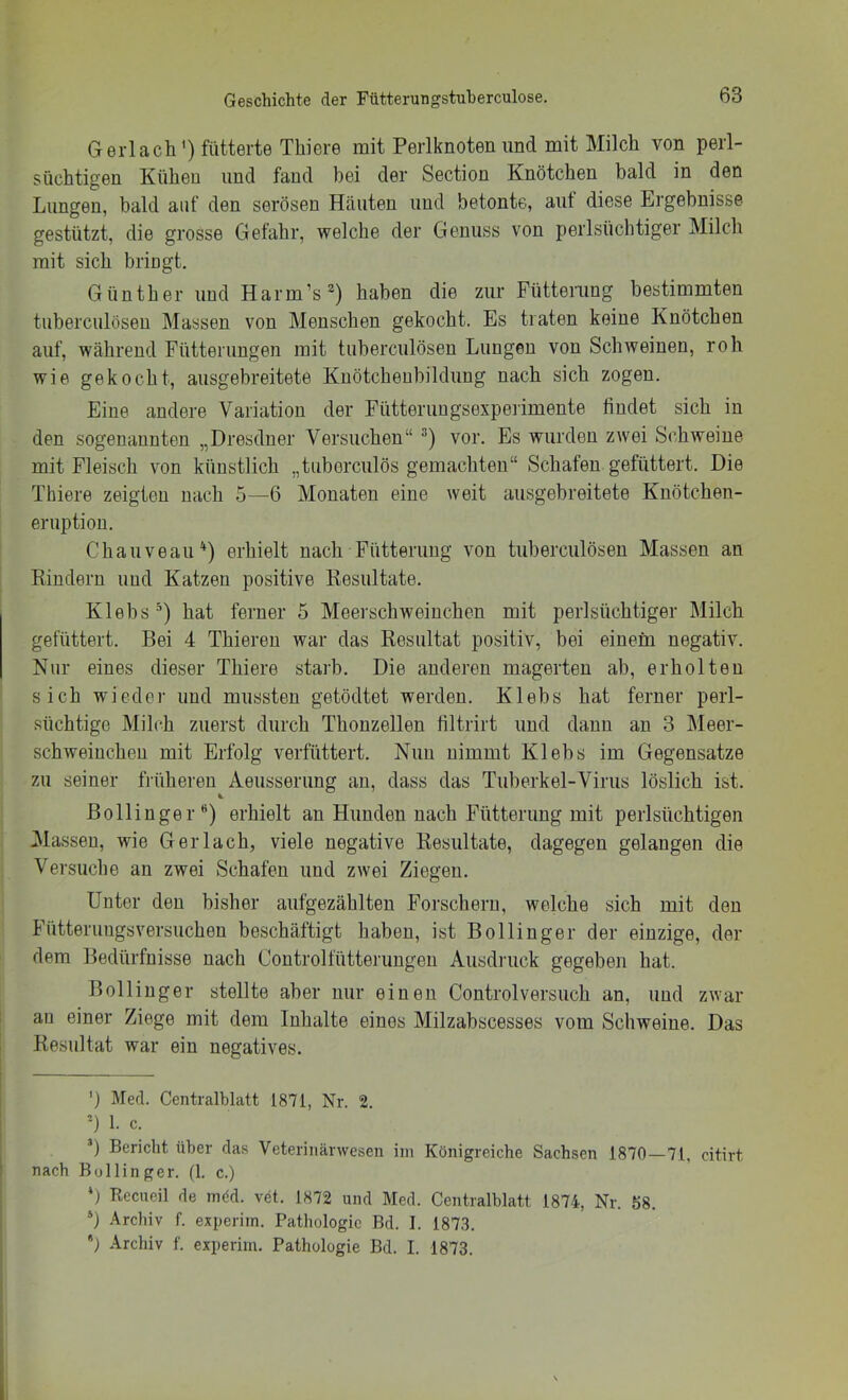Gerl ach') fütterte Thiere mit Perlknoten und mit Milch von perl- süchtigen Kühen und fand bei der Section Knötchen bald in den Lungen, bald auf den serösen Häuten und betonte, aut diese Ergebnisse gestützt, die grosse Gefahr, welche der Genuss von perlsüchtiger Milch mit sich bringt. Günther und Harm’s^) haben die zur Füttenmg bestimmten tuherculösen Massen von Menschen gekocht. Es traten keine Knötchen auf, während Fütterungen mit tuherculösen Lungen von Schweinen, roh wie gekocht, ausgebreitete Knötchenbildung nach sich zogen. Eine andere Variation der Fütteruugsexpeiimente findet sich in den sogenannten „Dresdner Versuchen“ vor. Es wurden zwei Schweine mit Fleisch von künstlich „tiiberculös gemachten“ Schafen gefüttert. Die Thiere zeigten nach 5—6 Monaten eine weit ausgebreitete Kuötchen- eruptiou. Chauveau^) erhielt nach Fütterung von tuberculösen Massen an Rindern und Katzen positive Resultate. Klebs’) hat ferner 5 Meerschweinchen mit perlsüchtiger Milch gefüttert. Bei 4 Thieren war das Resultat positiv, bei einem negativ. Nur eines dieser Thiere starb. Die anderen magerten ab, erholten sich wieder und mussten getödtet werden. Klebs hat ferner perl- süchtige Milch zuerst durch Thouzellen liltrirt und dann an 3 IMeer- schweiuchen mit Erfolg verfüttert. Nun nimmt Klebs im Gegensätze zu seiner früheren Aeusserung an, dass das Tuberkel-Virus löslich ist. ßollinger'') erhielt an Hunden nach Fütterung mit perlsüchtigen Massen, wie Ger lach, viele negative Resultate, dagegen gelangen die Versuche au zwei Schafen und zwei Ziegen. Unter den bisher aufgezählteu Forschern, welche sich mit den Fütteruugsvei’suchen beschäftigt haben, ist Bollinger der einzige, der dem Bedürfnisse nach Controlfütteruugeu Ausdruck gegeben hat. Bollinger stellte aber nur einen Controlversuch an, und zwar ! au einer Ziege mit dem Inhalte eines Milzahscesses vom Schweine. Das [ Resultat war ein negatives. ') Med. Centralblatt 1871, Nr. 2. =) 1. c. *) Bericht über das Veterinärwesen im Königreiche Sachsen 1870—71, citirt nach Bollinger. (1. c.) *) Reciieil de möd. vet. 1872 und Med. Centralblatt 1874, Nr. 58. *) Archiv f. experitn. Pathologie Bd. I. 1873. *) .Archiv f. experim. Pathologie Bd. I. 1873.