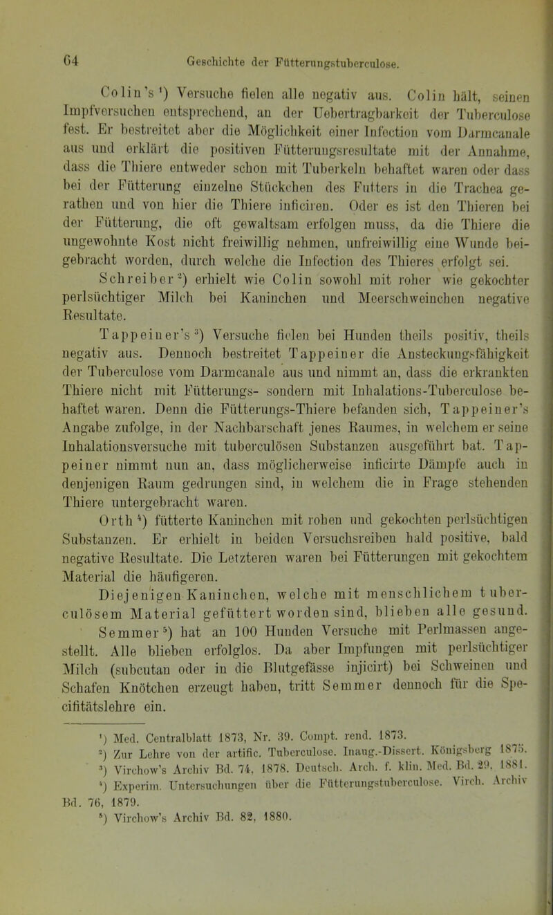 Colin’s') Versuche fielen alle negativ aus. Colin hält, seinen linpfversuchen entsprechend, an der Uohertragbarkeit der Tuherculose fest. Er hostreitet aber die Möglichkeit einer Infection vom Darnicanale aus und erklärt die positiven Fütterungsresultate mit der Annahme, dass die Thiere entweder schon mit Tuberkeln behaftet waren oder dass bei der Fiitterung einzelne Stückchen des Futters in die Trachea ge- ratheu und von hier die Thiere inficireu, Oder es ist den Thieren bei der Fütterung, die oft gewaltsam erfolgen muss, da die Thiere die ungewohnte Kost nicht freiwillig nehmen, unfreiwillig eine Wunde bei- gebracht worden, durch welche die Infection des Thieres erfolgt sei. Schreiber') erhielt wie Colin sowohl mit roher wie gekochter perlsüchtiger Milch bei Kaninchen und Meerschweinchen negative Resultate. Tappeiner’s''') Versuche fielen bei Hunden theils positiv, theils negativ aus. Dennoch bestreitet Tappeiner die Ansteckungsfähigkeit der Tuberculose vom Darmcauale aus und nimmt an, dass die erkrankten Thiere nicht mit Fiitteruugs- sondern mit Inhalations-Tuberculose be- haftet waren. Denn die Fütterungs-Thiere befanden sich, Tappeiner’s Angabe zufolge, in der Nachbarschaft jenes Raumes, in welchem er seine Inhalationsversuche mit tuberculösen Substanzen ausgeführt bat. Tap- peiner nimmt mm an, dass möglicherweise inficirte Dämpfe auch in denjenigen Raum gedrungen sind, in welchem die in Frage stehenden Thiere uutergebracht waren. Orth^) fütterte Kaninchen mit rohen und gekochten perlsüchtigen Substanzen. Er erhielt in beiden Versuchsreiben bald positive, bald negative Resultate. Die Letzteren waren bei Fütterungen mit gekochtem Material die häufigeren. Diejenigen Kaninchen, welche mit menschlichem tuber- culösem Material gefüttert worden sind, blieben alle gesund. Semmer^) hat an 100 Hunden Versuche mit Perlmassen auge- stellt. Alle blieben erfolglos. Da aber Impfungen mit perlsüchtiger Milch (subcutan oder in die Blutgefässe injicirt) bei Schweinen und Schafen Knötchen erzeugt haben, tritt Semmer dennoch für die Spe- cifitätslehre ein. ’) Med. Centralblatt 1873, Nr. 39. Cuinpt. rend. 1873. T Zur Lehre von der artific. Tuljcrculose. Inaug.-Dissert. Königsberg 187o. T Virchow’s Archiv Bd. 74, 1878. Deutscli. Arch. f. klin. Med. Bd. 29. 1881. 0 Experiin. Untersuchungen über die Fütlcrungstuberculose. Virch. .\rchiv Bd. 76, 1879. *) Virchow’s Archiv Bd. 82, 1880.