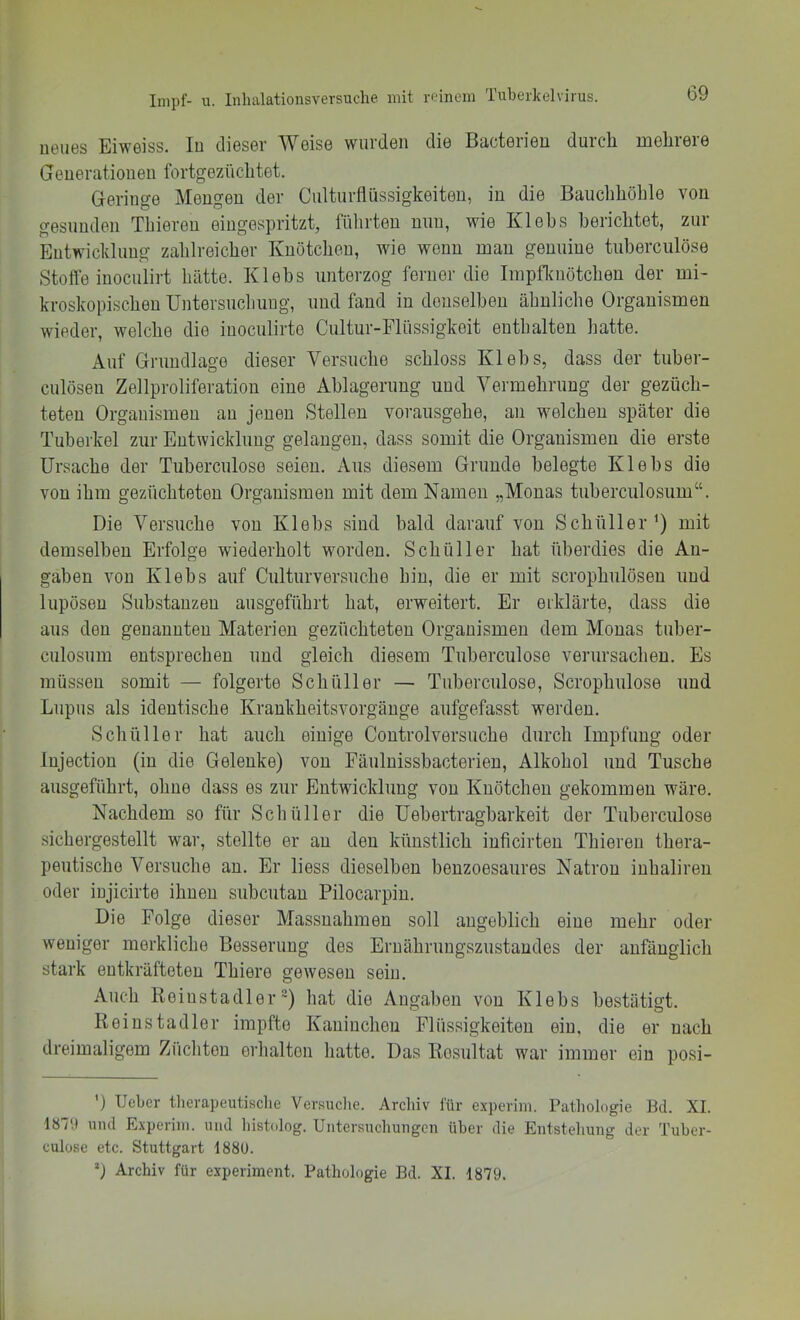 ueues Eiweiss. In dieser Weise wurden die Bacterien durch mehrere Generationen Ibrtgezüchtet. Geringe Mengen der Culturflüssigkeiten, in die Bauchhöhle von gesunden Thieren eingespritzt, fülirten nun, wie Klebs berichtet, zur Entwicklung zahlreicher Knötchen, wie wenn man genuine tuherculöse Stofle inoculirt hätte. Klehs unterzog ferner die Impflcnötchen der mi- kroskopischen Untersuchung, und fand in denselben ähnliche Organismen wieder, welche die inoculirte Cultur-Flüssigkeit enthalten hatte. Auf Grundlage dieser Versuche schloss Klehs, dass der tuber- culöseu Zellproliferation eine Ablagerung und Vermehrung der gezüch- teten Organismen an jenen Stellen vorausgehe, an welchen später die Tuberkel zur Entwicklung gelangen, dass somit die Organismen die erste Ursache der Tuherculöse seien. Aus diesem Grunde belegte Klebs die von ihm gezüchteten Organismen mit dem Namen „Monas tuberculosum“. Die Versuche von Klehs sind bald darauf von Schüller^) mit demselben Erfolge wiederholt worden. Schüller hat überdies die An- gaben von Klebs auf Culturversuche hin, die er mit scrophulöseu und lupösen Substanzen ausgeführt hat, erweitert. Er erklärte, dass die aus den genannten Materien gezüchteten Organismen dem Monas tuber- culosum entsprechen und gleich diesem Tuherculöse verursachen. Es müssen somit — folgerte Schüller — Tuherculöse, Scrophulose und Lupus als identische Krankheitsvorgänge aufgefasst werden, Schüller hat auch einige Controlversuche durch Impfung oder Injection (in die Gelenke) von Fäulnissbacterien, Alkohol und Tusche ausgeführt, ohne dass es zur Entwicklung von Knötchen gekommen wäre. Nachdem so für Schüller die Uehertragharkeit der Tuherculöse sichergestellt war, stellte er au den künstlich inficirten Thieren thera- peutische Versuche au. Er liess dieselben benzoesaures Natron inhalireu oder injicirte ihnen suhcutan Pilocarpin. Die Folge dieser Massnahmen soll angeblich eine mehr oder weniger merkliche Besserung des Ernährungszustandes der anfänglich stark entkräfteten Thiere gewesen sein. Auch Reiustadler“) hat die Angaben von Klebs bestätigt. Keinstadler impfte Kaninchen Flüssigkeiten ein, die er nach dreimaligem Ziichteu erhalten hatte. Das Resultat war immer ein posi- ') lieber tlierapeutisclie Versiiclie. Archiv für e.xperiin. Pathologie Bd. XI. 1879 und Experiiii. und histolog. Untersuchungen über die Entstehung der Tuber- culose etc. Stuttgart 1880. 9 Archiv für experiment. Pathologie Bd. XI. 1879.