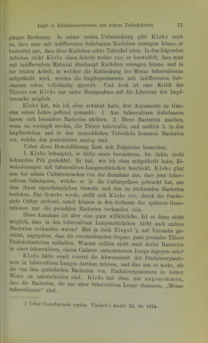 gänger Rechnung. Tu seiner ersten üntersuchnng gibt Klebs noch zu, (lass mau mit indifferenten Substanzen Knötchen erzeugen könne, er bestreitet nur, dass diese lüiötcheu echte Tuberkel seien. In den folgenden Arbeiten rückt Klebs einen Schritt weiter vor; er bezweifelt, dass man mit indifferentem Material überhaupt Knötchen erzeugen könne, und in der letzten Arbeit, in welcher die Entdeckung des Monas tuberculosum mitgetheilt wird, werden die Impfexperimente mit indifferenten Sub- stanzen schon vollständig ignorirt. Und doch ist eine Kritik der Theorie von Klebs nur unter Bezugnahme auf die Literatur der Impf- versuche möglich. Klebs hat, wie ich oben erwähnt habe, drei Argumente zu Gun- sten seiner Lehre geltend gemacht: 1. Aus tuberculösen Substanzen lassen sich besondere Bacterien züchten. 2. Diese Bacterien machen, wenn sie verimpft werden, die Thiere tuberculös, und endlich 3. in den Impfkuötcheu und in den menschlichen Tuberkeln kommen Bacterien vor, welche den gezüchteten analog sind. lieber diese Beweisführung lässt sich Folgendes bemerken. 1. Klebs behauptet, er hätte einen besonderen, bis dahin nicht bekannten Pilz gezüchtet. Er hat, wie ich oben mitgetheilt habe, Ei- weisslösuugen mit tuberculösen Lungenstückchen beschickt. Klebs ging nun bei seinen Culturversuchen von der Annahme aus, dass jene tuber- culösen Substanzen, welche er in die Culturgefässe gebracht hat, aus dem ihnen eigenthümlichen Gewebe und den zu züchtenden Bacterien bestehen. Das Gewebe werde, stellt sich Klebs vor, durch die fractio- nirte Cultur entfernt, somit können in den Gefässen der späteren Gene- rationen nur die gesuchten Bacterien vorhanden sein. Diese Annahme ist aber eine ganz willkürliche. Ist es denn nicht möglich, dass in den tuberculösen Lungenstückchen nicht auch andere Bacterien vorhanden waren? Hat ja doch Tiegel ^), auf Versuche ge- stützt, angegeben, dass die verschiedensten Organe ganz gesunder Thiere Fäulnissbacterien enthalten. Warum sollten nicht auch derlei Bacterien in einer tuberculösen, einem Cadaver entnommenen Lunge zugegen sein? Klebs hätte somit vorerst die Abwesenheit der Päulnissorganis- men m üiberculösen Lungen darthun müssen, und dies um so mehr, als die von ihm gezüchteten Bacterien von Fäulnissorganismen in keiner Weise zu unterscheiden sind. Klebs hat eben nur angenommen, dass die Bacterien, die aus einer tuberculösen Lunge stammen, Monas tuberculosum“ sind.  ” ) lieber Coccobacteria septica. Vircliow’s Archiv Bd. 60, 1874.