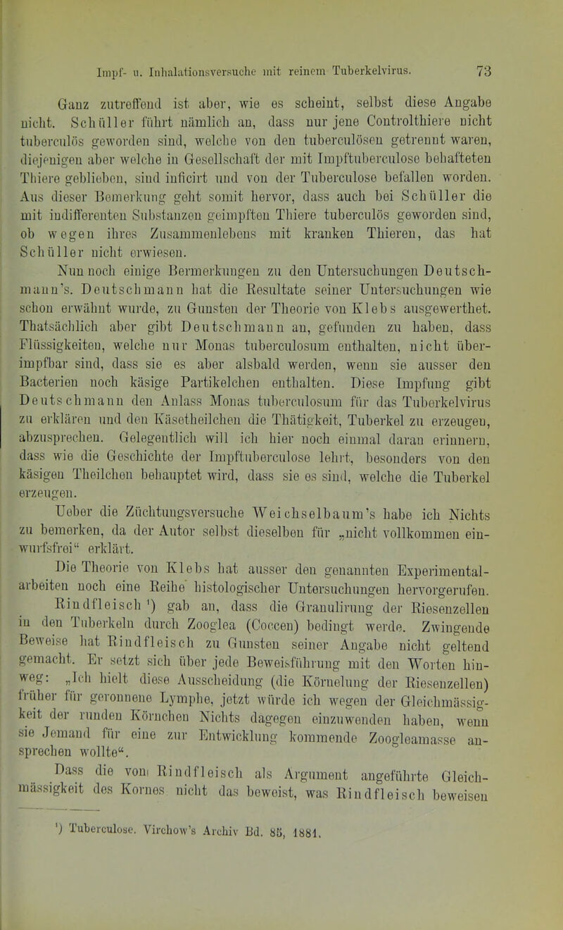 Ganz ziitreffeud ist aber, wie es scheint, selbst diese Angabe nicht. Schüller führt nämlich an, dass nur jene Controlthiere nicht tiiberculös geworden sind, welche von den tuberculösen getrennt waren, diejenigen aber wcdche in Gesellschaft der mit Impftuberculose behafteten Tbiere geblieben, sind inficirt und von der Tuberculose befallen worden. Aus dieser Bemerkung geht somit hervor, dass auch bei Schüller die mit indilfereuteu Substanzen geimpften Tbiere tuberciilös geworden sind, ob wegen ihres Zusammenlebens mit kranken Thieren, das hat Schüller nicht erwiesen. Nun noch einige Bermerkungen zu den Untersuchungen Deutsch- maiiu’s. Deutschmann hat die Kesultate seiner Untersuchungen wie schon erwähnt wurde, zu Gunsten der Theorie von Klebs ausgewerthet. Thatsächlich aber gibt Deutsch mann au, gefunden zu haben, dass Flüssigkeiten, welche nur Monas tuberculosum enthalten, nicht über- impfbar sind, dass sie es aber alsbald werden, wenn sie ausser den Bacterieu noch käsige Partikelchen enthalten. Diese Impfung gibt Deuts chmauu den Anlass Monas tuberculosum für das Tuberkelvirus zu erklären und den Käsetheilcheu die Thätigkeit, Tuberkel zu erzeugen, abzusprecheu. Gelegentlich will ich hier noch einmal daran erinnern, dass wie die Geschichte der Impftuberculose lehi't, besonders von den käsigen Theilchen behauptet wird, dass sie es sind, welche die Tuberkel erzeugen. Ueber die Züchtuugsversuche Weichselbaum’s habe ich Nichts zu bemerken, da der Autor selbst dieselben für „nicht vollkommen ein- wurfsfrei“ erklärt. Die Theorie von Klebs hat ausser den genannten Experimental- arbeiteu noch eine Reihe histologischer Untersuchungen hervorgerufen. Rindfleisch') gab an, dass die Granulirung der Riesenzellen in den Tuberkeln durch Zooglea (Coccen) bedingt werde. Zwingende Beweise hat Rindfleisch zu Gunsten seiner Angabe nicht geltend gemacht. Er setzt sich über jede Beweisführung mit den M^orten hin- weg: „Ich hielt diese Ausscheidung (die Köruelung der Riesenzellen) früher für geronnene Lymphe, jetzt würde ich wegen der Gleichmässig- keit der runden Körnchen Nichts dagegen einzuwenden haben, wenn sie Jemand für eine zur Entwicklung kommende Zoogleamasse an- sprechen wollte“. Dass die vom Rindfleisch als Argument angeführte Gleich- mässigkeit des Kornes nicht das beweist, was Rindfleisch beweisen *j Tuberculose. Virchow’s .\rchiv Bd. 85, 1881.