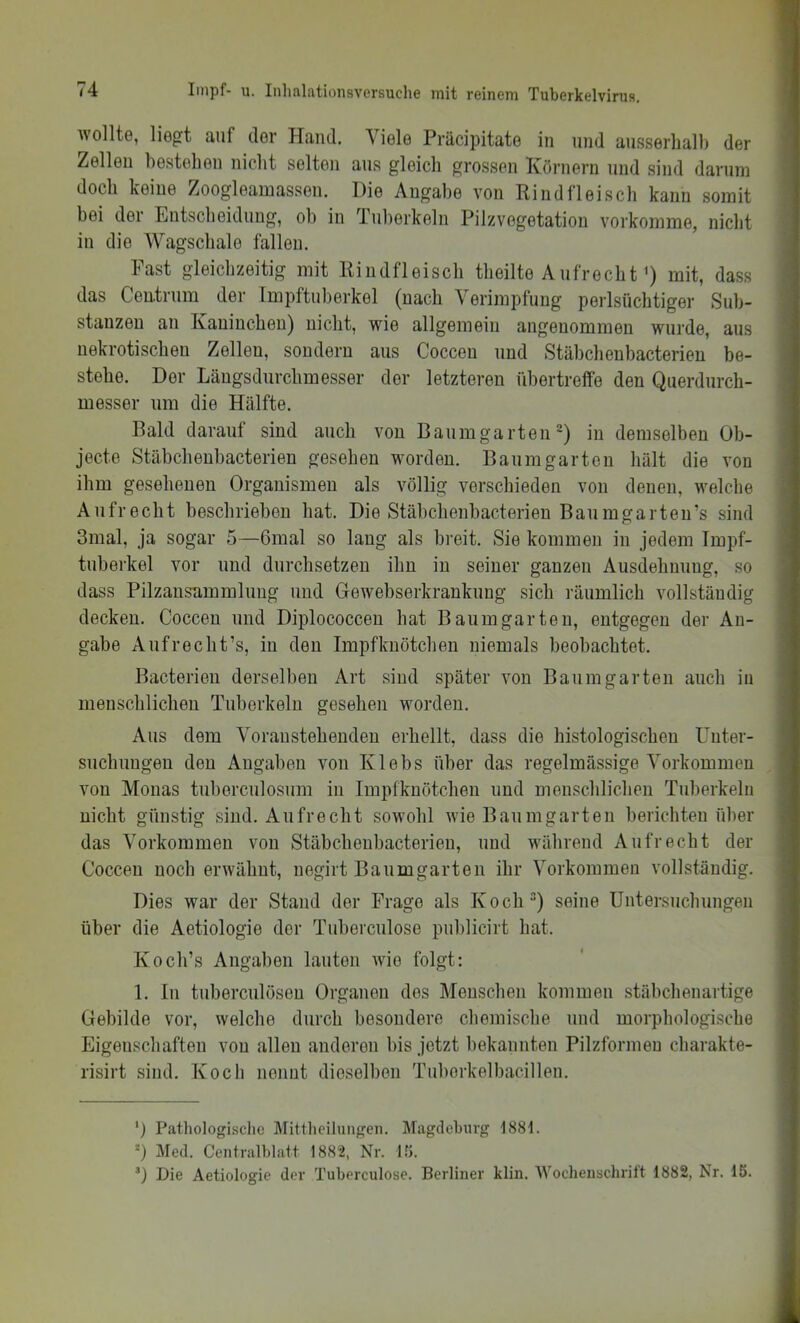 wollte, liegt auf der Hand. Viele Präcipitate in und an.s.serball) der Zellen be.stehen nicbt selten ans gleich grossen Körnern und sind darum docb keine Zoogleamassen. Die Angabe von Rindfleiscb kann somit bei der Entscbeidnng, ob in Tuberkeln Pilz Vegetation vorkomme, nicbt in die Wagscbale fallen. Fast gleichzeitig mit Rindfleiscb tbeilte Aufrecht <) mit, dass das Centrnm der Impftnberkel (nach Verimpfung perlsüchtiger Sub- stanzen an Kaninchen) nicbt, wie allgemein angenommen wurde, aus nekrotischen Zellen, sondern aus Coccen und Stäbchenbacterien be- stehe. Der Längsdurcbmesser der letzteren übertreffe den Querdurch- messer um die Hälfte. Bald darauf sind auch von Baumgarten') in demselben Ob- jecte Stäbcbenbacterien gesehen worden. Baumgarten hält die von ihm gesehenen Organismen als völlig verschieden von denen, welche Aufrecht beschrieben bat. Die Stäbcbenbacterien Baumgarten’s sind 3mal, ja sogar 5—6mal so lang als breit. Sie kommen in jedem Tmpf- tuberkel vor und durchsetzen ihn in seiner ganzen Ausdehnung, so dass Pilzausammlimg und Gewebserkrankung sich räumlich vollständig decken. Coccen und Diplococceu bat Baum garten, entgegen der An- gabe Aufrecbt’s, in den Impfknötcben niemals beobachtet. Bacterien derselben Art sind später von Baumgarten auch in menscblicbeu Tuberkeln gesehen worden. Aus dem Voraustebenden erhellt, dass die histologischen Uuter- suclmugen den Angaben von Klebs über das regelmässige Vorkommen von Monas tuberculosum in Impfknötcben und menschlichen Tuberkeln nicht günstig sind. Aufrecht sowohl wie Baumgarten berichten über das Vorkommen von Stäbcbenbacterien, und während Aufrecht der Coccen noch erwähnt, negirt Baumgarten ihr Vorkommen vollständig. Dies war der Stand der Frage als Koch“) seine Untersuchungen über die Aetiologie der Tuberculose publicirt hat. Koch’s Angaben lauten wie folgt: 1. In tuberculöseu Organen des Menschen kommen stübchenartige Gebilde vor, welche durch besondere chemische und morphologische Eigenschaften von allen anderen bis jetzt bekannten Pilzformen charakte- risirt sind. Koch nennt dieselben Tuborkelbacillen. ') Pathologische Mittlicilungen. Magdeburg 188t. Med. Centralhlatt 188'2, Nr. l.'t. ’) Die Aetiologie der Tuberculose. Berliner klin. Wochenschrift 1882, Nr. 15.
