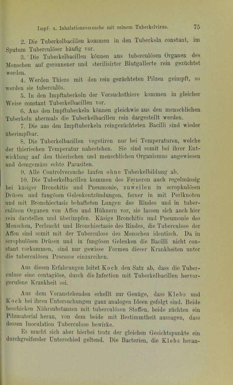 2. Die Tuberkelbacilleu kommen iu den Tuberkeln constaut, im Sputum Tuberculöser häufig vor. 3. ■ Die Tuberkelbacillen können aus tuberculösen Organen des Menschen auf geronnener und sterilisirter Blutgallerte rein gezüchtet werden. 4. Werden Thiere mit den rein gezüchteten Pilzen geimpft, so werden sie tuberculös. 5. In den Impftuberkeln der Versuchsthiere kommen in gleicher Weise constaut Tuberkelbacillen vor. G. Aus den Impftuberkeln können gleichwie aus den menschlichen Tuberkeln abermals die Tuberkelbacilleu rein dargestellt werden. 7. Die aus den Impftuberkeln reiugezüchteten Bacilli sind wieder überirapfbar. 8. Die Tuberkelbacilleu vegetiren nur bei Temperaturen, welche der thierischeu Temperatur uahesteheu. Sie sind somit bei ihrer Ent- wicklung auf den thierischeu und meuschlicheu Organismus angewiesen und demgemäss echte Parasiten. 9. Alle Coutrolversuche laufen ohne Tuberkelbildung ab, 10. Die Tuberkelbacilleu kommen des Ferneren auch regelmässig bei käsiger Bronchitis und Pneumonie, zuweilen iu scrophulöseu Drüsen und fungöseu Geleukeutzünduugeu, ferner in mit Perlkuoten und mit Bronchiectasis behafteten Lungen des Kindes und in tuber- culöseu Organen von Affen und Hühnern vor, sie lassen sich auch hier rein darstellen und überimpfeu. Käsige Bronchitis und Pneumonie des Menschen, Perlsuclit und Bronchiectasie des Rindes, die Tuberculose der Affen sind somit mit der Tuberculose des Menschen identisch. Da iu scrophulöseu Drüsen und iu fungöseu Gelenken die Bacilli nicht con- stant Vorkommen, sind nur gewisse Formen dieser Krankheiteu unter die tuberculösen Processe einzureihen. Aus diesen Erfalmmgen leitet Koch den Satz ab, dass die Tuber- culose eine contagiöse, durch die lufectiou mit Tuberkelbacilleu hervor- I gerufene Krankheit sei. Aus dem Voraustehenden erhellt zur Genüge, dass Klebs und ; Koch bei ihren Untersuchungen ganz analogen Ideen gefolgt sind. Beide I beschicken Nährsubstauzen mit tuberculösen Stoffen, beide züchten ein Pilzmaterial heran, von dem beide mit Bestimmtheit aussageu, dass I dessen Inoculation Tuberculose bewirke. Es macht sich aber hierbei trotz der gleichen Gesichtspunkte ein ) durchgreifender Unterschied geltend. Die Bacterien, die Klebs heran-