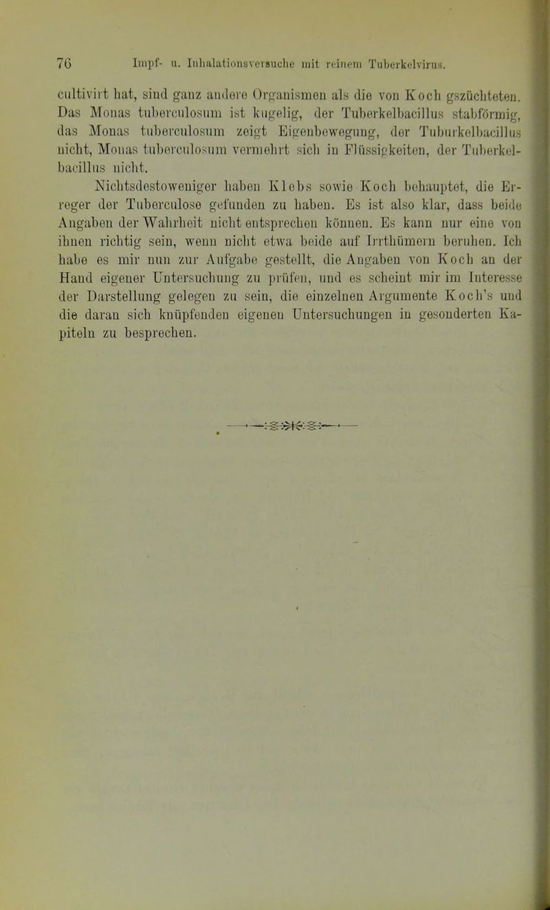 r« cultivirt bat, siud ganz aiulero Organisnioii als dio von Koch gszüchtoten. Das Monas tnberciilosnm ist kugelig, der Tnberkelbacillus stabförmig, das Monas tnbercnlosnni zeigt Eigenbewegnng, der Tubiiikolbacillus nicht, Monas tnbercnlosnni vermehrt sich in Fliissipkeiten, der Tnberkel- bacillns nicht. Nichtsdestoweniger haben Klebs sowie Koch hehanptot, die Er- reger der Tnborcnloso gefunden zn haben. Es ist also klar, dass beide Angaben der Wahrheit nicht entsprechen können. Es kann nur eine von ihnen richtig sein, wenn nicht etwa beide auf Irrthiimeru beruhen. Ich habe es mir nun zur Aufgabe gestellt, die Angaben von Koch an der Hand eigener Untorsnchnng zn prüfen, und es scheint mir im Interesse der Darstellung gelegen zn sein, die einzelnen Argumente Koch’s und die daran sich knüpfenden eigenen Untersuchungen in gesonderten Ka- piteln zu besprechen.