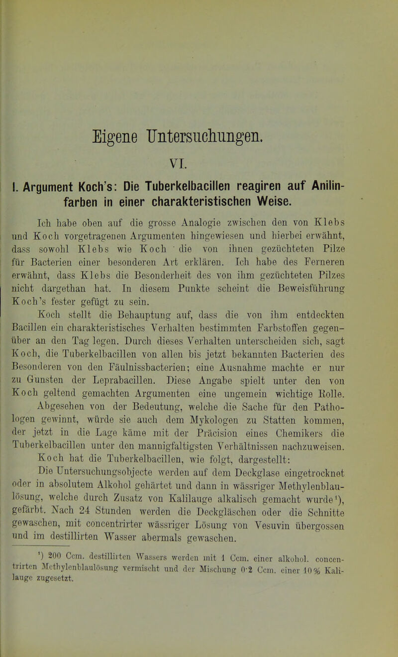 Eigene Untersnclmngen. VI. I. Argument Koch’s; Die Tuberkelbacillen reagiren auf Anilin- farben in einer charakteristischen Weise. Ich habe oben auf die grosse Analogie zwischen den von Klebs lind Koch vorgetragenen Argumenten hingewiesen und hierbei erwähnt, dass sowohl Klehs wie Koch ' die von ihnen gezüchteten Pilze für Bacterien einer besonderen Art erklären. Ich habe des Ferneren erwähnt, dass Klehs die Besonderheit des von ihm gezüchteten Pilzes nicht dargethan hat. In diesem Punkte scheint die Beweisführung Koch’s fester gefügt zu sein. Koch stellt die Behauptung auf, dass die von ihm entdeckten Bacillen ein charakteristisches Verhalten bestimmten Farbstoffen gegen- über an den Tag logen. Durch dieses Verhalten unterscheiden sich, sagt Koch, die Tuberkelhacillen von allen bis jetzt bekannten Bacterien des Besonderen von den Fäulnisshacterien; eine Ausnahme machte er nur zu Gunsten der Leprabacillen. Diese Angabe spielt unter den von Koch geltend gemachten Argumenten eine ungemein wichtige Bolle. Abgesehen von der Bedeutung, welche die Sache für den Patho- logen gewinnt, würde sie auch dem Mykologen zu Statten kommen, der jetzt in die Lage käme mit der Präcision eines Chemikers die Tuberkelhacillen unter den mannigfaltigsten Verhältnissen nachzuweisen. Koch hat die Tuberkelhacillen, wie folgt, dargestellt: Die Untersuchuugsohjecte werden auf dem Deckglase eingetrocknet oder in absolutem Alkohol gehärtet und dann in wässriger Methylenhlau- lösung, welche durch Zusatz von Kalilauge alkalisch gemacht wurde'), gefärbt. Nach 24 Stunden werden die Deckgläschen oder die Schnitte gewaschen, mit concentrirter wässriger Lösung von Vesuvin übergossen und im destillirten Wasser abermals gewaschen. ’) 200 Ccm. destillirten Wassers werden mit 1 Ccm. einer alkuliol. concen- trirten Vetbylcnblaulö.sung vermischt und der Mischung 0‘2 Ccm. einer 10% Kali- lauge zugesetzt.