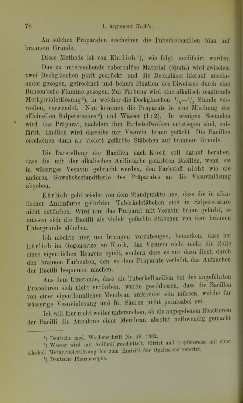 Au solchen Präparaten erscheinen die Tuberkelhacillen blau auf braunem Grunde. Diese Methode ist von Ehrlich'), wie folgt modilicirt worden. Das zu untersuchende tuberculöse Material (Sputa) wird zwischen zwei Deckgläschen platt gedrückt und die Deckgläser hierauf ausein- ander gezogen, getrocknet und behufs Fixation des Eiweisses durch eine Bunsen’sche Flamme gezogen. Zur Färbung wird eine alkalisch roagirende Methylviolettlösimg'^), in welcher die Deckgläschen '/^—'/g Stunde ver- weilen, verwendet. Nun kommen die Präparate in eine Mischung der officinellen Salpetersäure “) und Wasser (1: 2). In wenigen Secunden wird das Präparat, nachdem ihm Farbstoffwolken entstiegen sind, ent- färbt. Endlich wird dasselbe mit Vesuvin braun gefärbt. Die Bacillen erscheinen dann als violett gefärbte Stäbchen auf braunem Grunde. Die Darstellung der Bacillen nach Koch soll darauf beruhen, dass die mit der alkalischen Anilinfarbe gefärbten Bacillen, wenn sie in wässriges Vesuvin gebracht werden, den Farbstoff’ nicht wie die anderen Gewebsbestandtheile des Präparates an die Vesuvinlösung abgeben. Ehrlich geht wieder von dem Standpunkte aus, dass die in alka- lischer Anilinfarbe gefärbten Tuborkelstäbchen sich in Salpetersäure nicht entfärben. Wii cl mm das Präparat mit Vesuvin braun gefärbt, so müssen sich die Bacilli als violett gefärbte Stäbchen von dem braunen Untergründe abheben. Ich möchte hier, um Irrungen vorzubeugen, bemerken, dass bei Ehrlich im Gegensätze zu Koch, das Vesuvin nicht mehr die Rolle eines eigentlichen Reagens spielt, sondern dass es nur dazu dient, duich den braunen Farbenton, den es dem Präparate verleiht, das Aufsuchen der Bacilli bequemer machen. Aus dem Umstande, dass die Tuberkelbacillen bei den angeführten Procediiren sich nicht entfärben, Avurde geschlossen, dass die Bacillen von einer eigenthümlichen Membran umkleidet sein müssen, welche füi wässerige Vesuvinlösung und für Säuren nicht permeabel sei. Ich will hier nicht weiter untersuchen, ob die angegebenen Reactionen der Bacilli die Annahme einer Membran absolut nothwendig gemacht ') Deutsche med. Wuchenschrift Nr. 19, 1882. _ *) Wasser wird mit Anilinöl geschüttelt, filtrirt und trupteilweise mit einer alkohol. Methylviolettlösung bis zum Eintritt der Opalescenz versetzt. ’} Deutsche Pharmacopöe.
