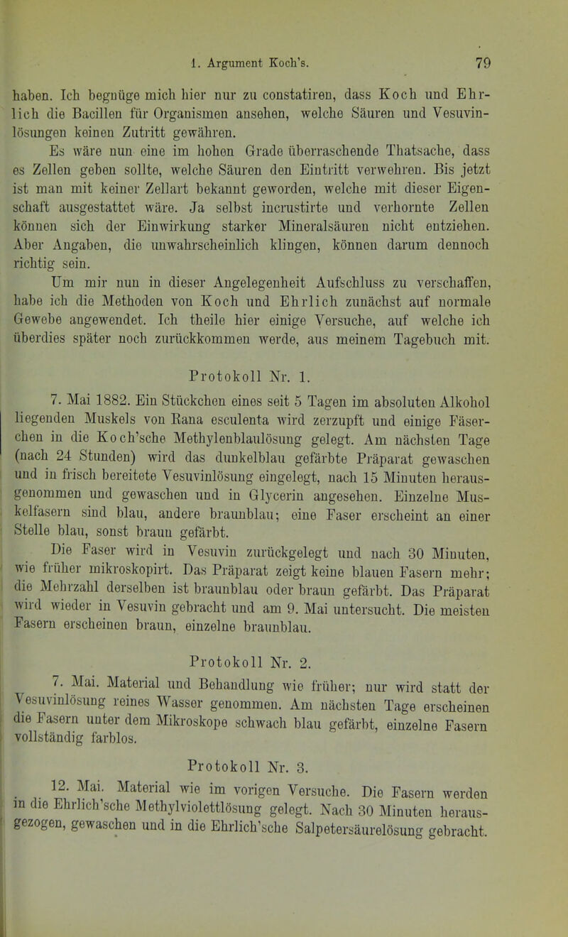 haben. Ich begnüge mich hier nur zu constatiren, dass Koch und Ehr- lich die Bacillen für Organismen ansehen, welche Säuren und Vesuvin- lösungen keinen Zutritt gewähren. Es wäre nun eine im hohen Grade überraschende Thatsache, dass es Zellen geben sollte, welche Säuren den Eintritt verwehren. Bis jetzt ist man mit keiner Zellart bekannt geworden, welche mit dieser Eigen- schaft ausgestattet wäre. Ja selbst iucrustirte und verhornte Zellen können sich der Einwirkung starker Mineralsäuren nicht entziehen. Aber Angaben, die unwahrscheinlich klingen, können darum dennoch richtig sein. Um mir mm in dieser Angelegenheit Aufschluss zu verschaffen, habe ich die Methoden von Koch und Ehrlich zunächst auf normale Gewebe augewendet. Ich theile hier einige Versuche, auf welche ich überdies später noch zurückkommen werde, aus meinem Tagebuch mit. Protokoll Nr. 1. 7. Mai 1882. Ein Stückchen eines seit 5 Tagen im absoluten Alkohol liegenden Muskels von Eana esculenta wird zerzupft und einige Fäser- chen in die Koch’sche Methylenblaulösung gelegt. Am nächsten Tage (nach 24 Stunden) wird das dunkelblau gefärbte Präparat gewaschen und in frisch bereitete Vesuvinlösung eingelegt, nach 15 Minuten heraus- geuommen und gewaschen und in Glycerin angesehen. Einzelne Mus- kelfasern sind blau, andere brauublau; eine Faser ei’scheint an einer Stelle blau, sonst braun gefärbt. Die Faser wird in Vesuvin zurückgelegt und nach 30 Minuten, wie früher mikroskopirt. Das Präparat zeigt keine blauen Fasern mehr; die Mehrzahl derselben ist braunblau oder braun gefärbt. Das Präparat wird wieder in Vesuvin gebracht und am 9. Mai untersucht. Die meisten Fasern erscheinen braun, einzelne braimblau. Protokoll Nr. 2. 7. Mai. Material und Behandlung wie früher; nur wird statt der \ esuvinlösung reines Wasser genommen. Am nächsten Tage erscheinen die Fasern unter dem Mikroskope schwach blau gefärbt, einzelne Fasern vollständig farblos. Protokoll Nr. 3. 12. Mai. Material wie im vorigen Versuche. Die Fasern werden in die Ehrhch’sche Methylviolettlösiing gelegt. Nach 30 Minuten heraus- gezogen, gewaschen und in die Ehrlich’sche Salpetersäurelösung gebracht.
