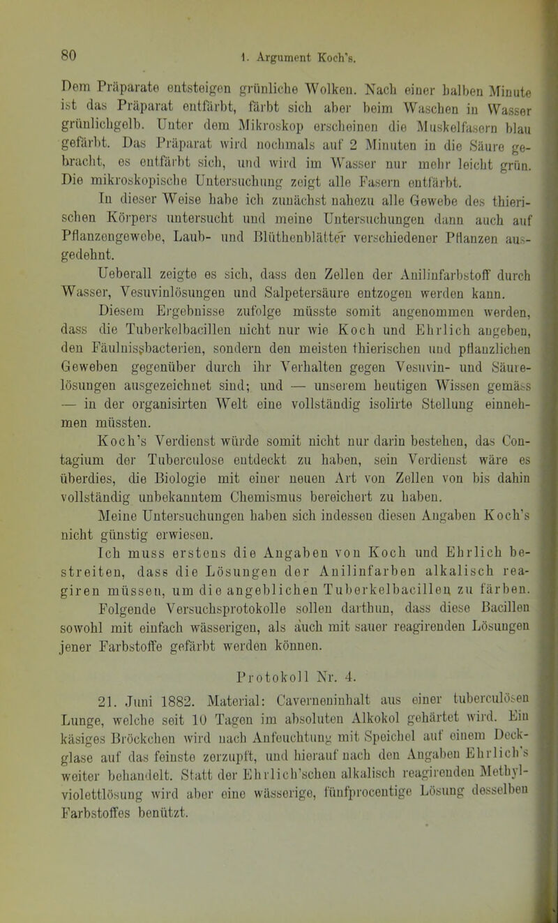 Dem Präparate entsteigen grünliche Wolken. Nach einer halben Minute ist das Präparat entfärbt, färbt sich aber beim Waschen in Wasser grünlichgelb. Unter dem Mikroskop erscheinen die Muskelfasern blau gefärbt. Das Präparat wird nochmals auf 2 Minuten in die Säure ge- bracht, es entfäi'bt sich, und wird im Wasser nur mehr leicht grün. Die mikroskopische Untersuchung zeigt alle Fasern entfärbt. Tn dieser Weise habe ich zunächst nahezu alle Gewebe des thieri- schen Körpers untersucht und meine Untersuchungen dann auch auf Pflanzengewebe, Laub- und BlüthenblätteL verschiedener PHanzen aus- gedehnt. Ueberall zeigte es sich, dass den Zellen der Auiliufarbstoff durch Wasser, Vesuvinlösungen und Salpetersäure entzogen werden kann. Diesem Ergebnisse zufolge müsste somit angenommen werden, dass die Tuberkelbacillen nicht nur wie Koch und Ehrlich augeben, den Fäuluisijbacterien, sondern den meisten thierischeu und pfiauzlichen Geweben gegenüber durch ihr Verhalten gegen Vesuvin- und Säuie- lösungen ausgezeichnet sind; und — unserem heutigen Wissen gemäss — in der organisirten Welt eine vollständig isolirte Stellung einneh- men müssten. Koch’s Verdienst würde somit nicht nur darin bestehen, das Con- tagium der Tuberculose entdeckt zu haben, sein Verdienst wäre es überdies, die Biologie mit einer neuen Art von Zellen von bis dahin vollständig unbekanntem Chemismus bereichert zu haben. Meine Untersuchungen haben sich indessen diesen Angaben Koch’s nicht günstig erwiesen. Ich muss erstens die Angaben von Koch und Ehrlich be- streiten, dass die Lösungen der Anilinfarben alkalisch rea- giren müssen, um die angeblichen Tuberkelbacillen zu färben. Folgende Versuchsprotokolle sollen darthun, dass diese Bacillen sowohl mit einfach wässerigen, als auch mit sauer reagirenden Lösungen jener Farbstoffe gefärbt werden können. i J j > \ [ { ’i ) i ! I Protokoll Nr. 4. 21. Juni 1882. Material; Caverneninhalt aus einer tuberculöseu Lunge, welche seit lU Tagen im absoluten Alkokol gehärtet wird. Lin käsiges Bröckchen wird nach Anfeuchtung mit Speichel aut einem Deck- glase auf das feinste zerzupft, und hierauf nach den xVugaben Ehrlich s weiter behandelt. Statt der Ehrlich’schen alkalisch reagirenden Methyl- violettlösuiig wird aber eine wässerige, lünfproceiitige Lösung desselben Farbstoffes benützt.