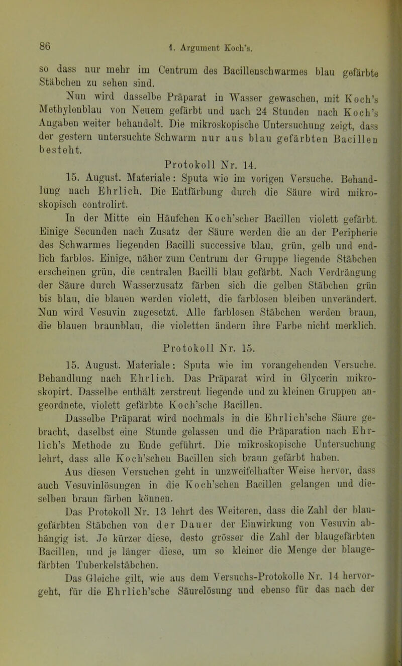 SO dass nur mehr im Ceutrum des Bacilleuscbwarmes blau gefärbte Stäbeheu zu sehen sind. Nuu wird dasselbe Präparat iu Wasser gewaschen, mit Koch’s Methylenblau von Neuem gefärbt und nach 24 Stunden nach Koch’s Angaben weiter behandelt. Die mikroskopische Untersuchung zeigt, dass der gestern untersuchte Schwarm nur aus blau gefärbten Bacillen besteht. Protokoll Nr. 14. 15. August. Materiale : Sputa wie im vorigen Versuche. Behand- lung nach Ehrlich, Die Entfärbung durch die Säure wird mikro- skopisch coutrolirt. In der Mitte ein Häufchen Koch’scher Bacillen violett gefärbt. Einige Secunden nach Zusatz der Säure werden die au der Peripherie des Schwarmes liegenden Bacilli successive blau, grün, gelb und end- lich farblos. Einige, näher zum Centrum der Gruppe liegende Stäbchen erscheinen grün, die centralen Bacilli blau gefärbt. Nach Verdrängung der Säure durch Wasserzusatz färben sich die gelben Stäbchen grün bis blau, die blauen werden violett, die farblosen bleiben unverändert. Nun wird Vesuvin zugesetzt. Alle farblosen Stäbchen werden braun, die blauen braunblau, die violetten ändern ihre Farbe nicht merklich. Protokoll Nr. 15. 15. August. Materiale: Sputa wie im vorangehenden Versuche. Behandlung nach Ehrlich. Das Präparat wird in Glycerin mikro- skopirt. Dasselbe enthält zerstreut liegende und zu kleinen Gruppen an- geordnete, violett gefärbte Koch’sche Bacillen. Dasselbe Präparat wird nochmals in die Ehrlich’sche Säure ge- bracht, daselbst eine Stunde gelassen und die Präparation nach Ehr- lich’s Methode zu Ende geführt. Die mikroskopische Untersuchung lehrt, dass alle Koch’schen Bacillen sich braun gefärbt haben. Aus diesen Versuchen geht in unzweifelhafter Weise hervor, dass auch Vesuvinlösungen in die Koch’schen Bacillen gelangen und die- selben braun färben können. Das Protokoll Nr. 13 lehrt des Weiteren, dass die Zahl der blau- gefärbten Stäbchen von der Dauer der fhuwirkung von Vesuvin ab- hängig i.st. Je kürzer diese, desto grösser die Ztahl der blaugefärbteu Bacillen, und je länger diese, um so kleiner die Menge der blauge- färbten Tuberkelstäbchen. Das Gleiche gilt, wie aus dem Versuchs-Protokolle Nr. 14 hervor- geht, für die EhiTich’sche Säurelösung nud ebenso für das nach der