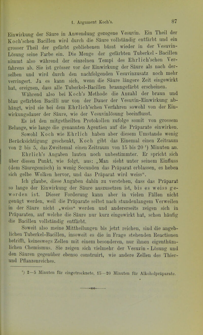 Einwirkung der Säure in Anwendung gezogene Vesuvin. Ein Theil der Koch’scheu Bacillen wird durch die Säure vollständig entfärbt und ein grosser Theil der gefärbt gebliebenen büsst wieder in der Vesuvin- Lösung seine Farbe ein. Die Menge der gefärbten Tuberkel - Bacillen nimmt also während der einzelnen Tempi des Ebrlicb’scben Ver- fahrens ab. Sie ist grösser vor der Einwirkung der Säure als nach der- selben und wird durch den nachfolgenden Vesuvinzusatz noch mehr verringert. Ja es kann sich, wenn die Säure längere Zeit eingewirkt bat, ereignen, dass alle Tuberkel-Bacillen braungefärbt erscheinen. Während also bei Ko ob’s Methode die Anzahl der braun und blau gefärbten Bacilli nur von der Dauer der Vesuviu-Eiuwirkuug ab- bängt, wird sie bei dem EbiTicb’scbeu Verfahren sowohl von der Ein- wirkungsdauer der Säure, wie der Vesuvinlösung beeinflusst. Es ist den mitgetbeilten Protokollen zufolge somit von grossem Belange, wie lange die genannten Agentien auf die Präparate eiuwirken. Sowohl Koch wie Ehrlich haben aber diesem Umstande wenig Berücksichtigung geschenkt, Koch gibt das Einemal einen Zeitraum von 2 bis 5, das Zweitemal einen Zeitraum von 15 bis 20 INfinuten an. EhiTich’s Angaben lauten noch unbestimmter. Er spricht sich über diesen Punkt, wie folgt, aus: „Man sieht unter seinem Einfluss (dem Säuregemisch) in wenig Secuudeu das Präparat erblassen, es heben sich gelbe Wolken hervor, und das Präparat wird weiss“. Ich glaube, diese Angaben dahin zu verstehen, dass das Präparat so lange der Einwirkung der Säure auszusetzen ist, bis es weiss ge- worden ist. Dieser Forderung kann aber in vielen Fällen nicht genügt werden, weil die Präparate selbst nach stundenlangem Verweilen io der Säure nicht „weiss“ werden und andererseits zeigen sich in Präparaten, auf welche die Säure nur kurz eingewirkt hat, schon häufig die Bacillen vollständig entfärbt. Soweit also meine Mittheilungen bis jetzt reichen, sind die angeb- lichen Tuberkel-Bacillen, insoweit es die in Frage stehenden Keactiouen betrifft, keineswegs Zellen mit einem besonderen, nur ihnen eigeuthüm- lichen Chemismus. Sie zeigen sich vielmehr der Vesuviu - Lösung und den Säuren gegenüber ebenso coustruirt, wie andere Zellen des Thier- und Pflanzenreiches. ') 2 5 Minuten für eingeti’ocknete, IS—20 Minuten für Alkoholpräparate.