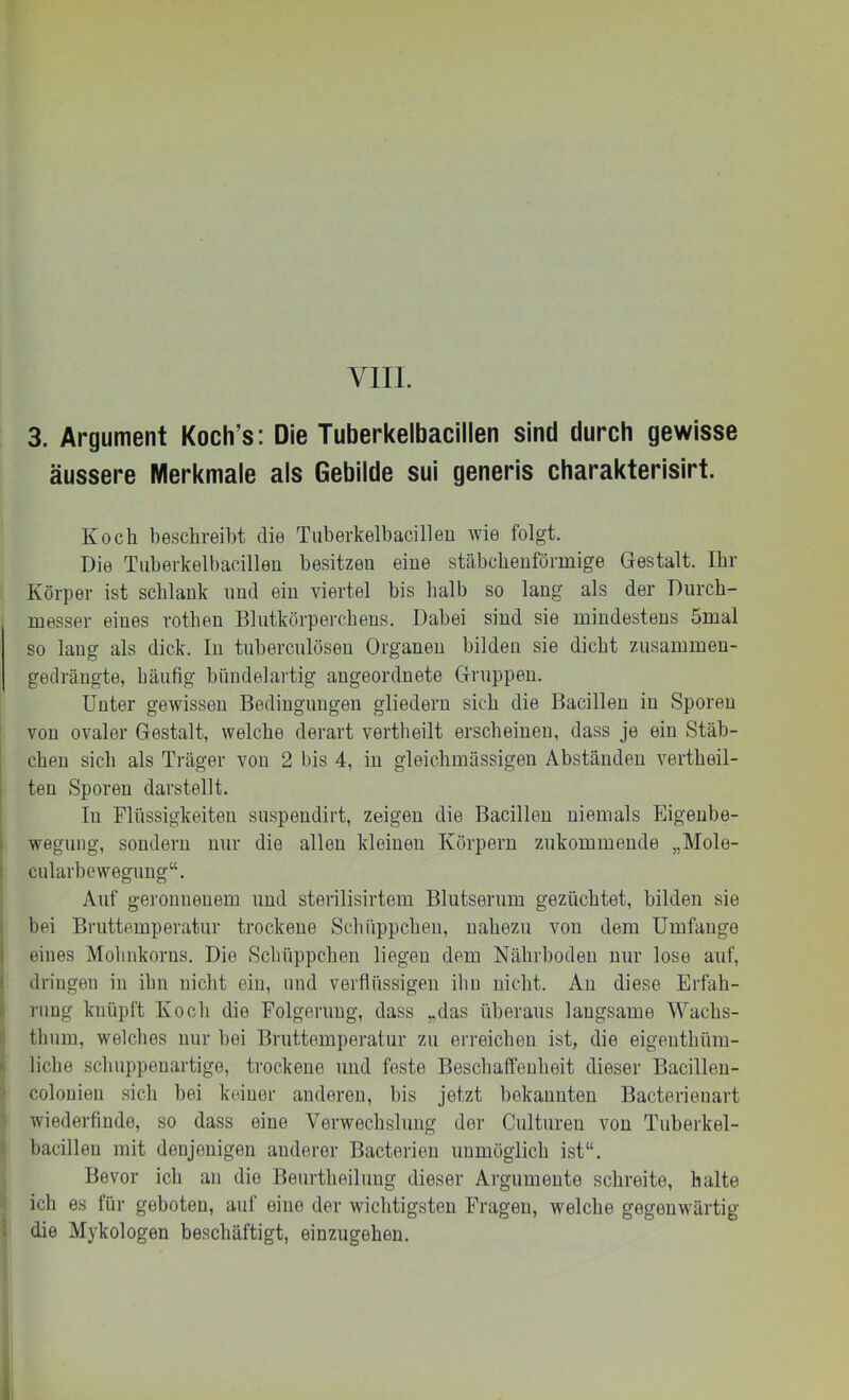 3. Argument Koch’s: Die Tuberkelbacillen sind durch gewisse äussere Merkmale als Gebilde sui generis charakterisirt. Koch beschreibt die Tiiberkelbacilleu wie folgt. Die Tiiberkelbacillen besitzen eine stäbcbeuförmige Gestalt. Ihr Körper ist schlank und ein viertel bis halb so lang als der Diircb- messer eines rotben Blutkörperchens. Dabei sind sie mindestens 5mal so lang als dick. In tnberculösen Organen bilden sie dicht zusainmeu- gedräugte, häufig bündelartig angeordnete Gruppen. Unter gewissen Bedingungen gliedern sich die Bacillen in Sporen von ovaler Gestalt, welche derart vertheilt erscheinen, dass je ein Stäb- chen sich als Träger von 2 bis 4, in gleichinässigen Abständen vertheil- ten Sporen darstellt. In Flüssigkeiten suspendirt, zeigen die Bacillen niemals Eigeube- I wegung, sondern nur die allen kleinen Körpern zukommende „Mole- cularbewegung“. Auf geronnenem und sterilisirtem Blutserum gezüchtet, bilden sie bei Bruttemperatur trockene Schüppchen, nahezu von dem Umfange i eines Molinkorus. Die Schüppchen liegen dem Nährboden nur lose auf, dringen in ihn nicht ein, und verflüssigen ihn nicht. An diese Erfah- rung knüpft Koch die Folgerung, dass „das überaus langsame Wachs- thum, welches nur bei Bruttemperatur zu erreichen ist, die eigeuthüm- liche scliuppenartige, trockene und feste Beschaffenheit dieser Bacilleu- colonien sich bei keiner anderen, bis jetzt bekannten Bacterienart wiederfinde, so dass eine Verwechslung der Culturen von Tnberkel- bacillen mit denjenigen anderer Bacterien unmöglich ist“. Bevor ich an die Benrtheiluug dieser Argumente schreite, halte ich es für geboten, auf eine der wichtigsten Fragen, welche gegenwärtig die Mykologen beschäftigt, einzugehen.