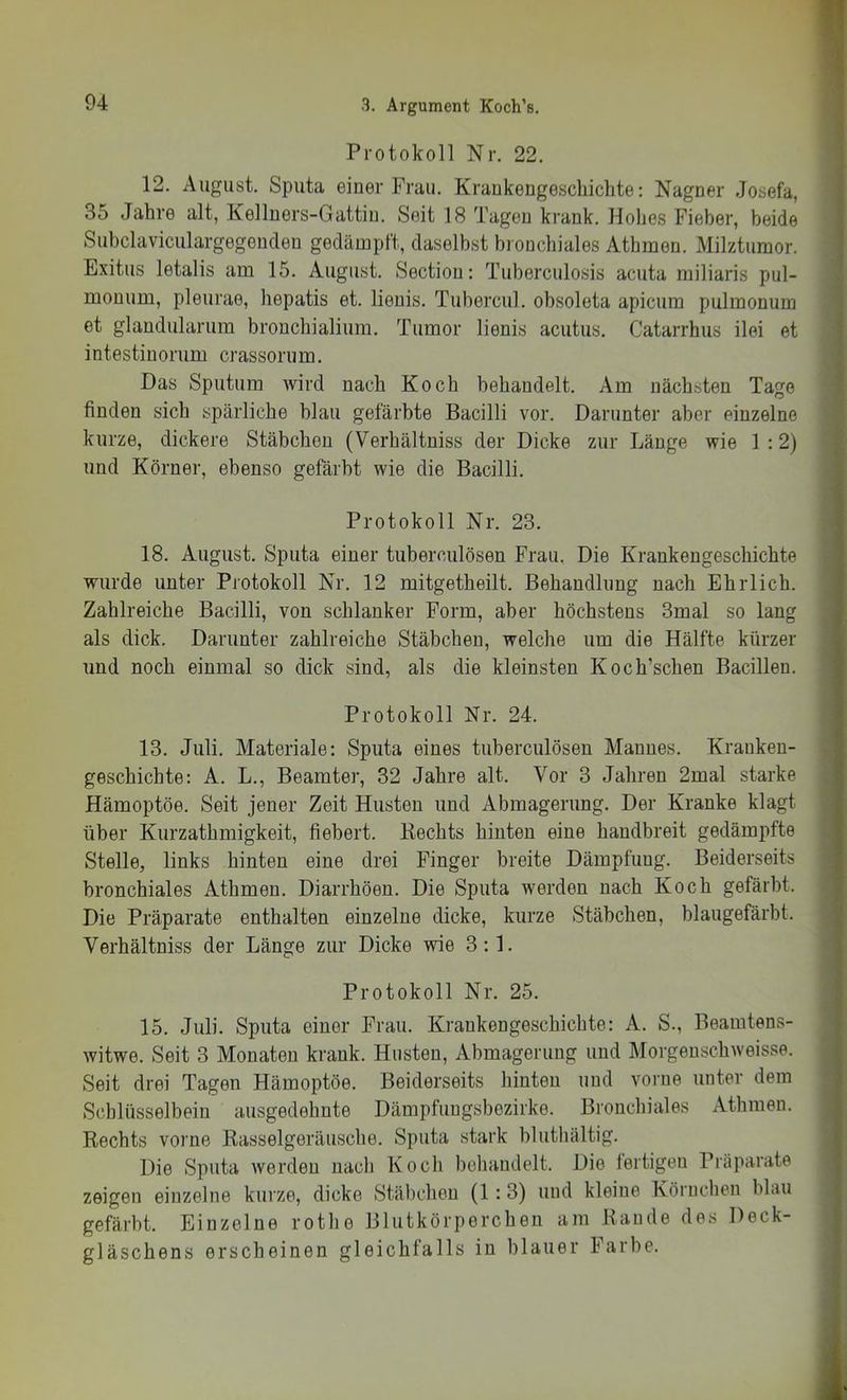 Protokoll Nr. 22, 12. August. Sputa einer Frau, Krankengeschichte: Nagner Josefa, 35 Jahre alt, Kellners-Gattin, Seit 18 Tagen krank. Hohes Fieber, beide Subclaviculargegenden gedämpft, daselbst bronchiales Athmen. Milztumor. Exitus letalis am 15. August. Sectiou: Tuberculosis acuta miliaris pul- monum, pleurae, hepatis et. lieuis. Tubercul. obsoleta apicum pulmonum et glandularum bronchialium. Tumor lienis acutus. Catarrhus ilei et intestiuorum crassorum. Das Sputum wird nach Koch behandelt. Am nächsten Tage finden sich spärliche blau gefärbte Bacilli vor. Darunter aber einzelne kurze, dickere Stäbchen (Verhältniss der Dicke zur Länge wie 1 :2) und Körner, ebenso gefärbt wie die Bacilli. Protokoll Nr. 23. 18, August, Sputa einer tuberculösen Frau. Die Krankengeschichte wurde unter Protokoll Nr. 12 mitgetheilt. Behandlung nach Ehrlich. Zahlreiche Bacilli, von schlanker Form, aber höchstens 3mal so lang als dick. Darunter zahlreiche Stäbchen, welche um die Hälfte kürzer und noch einmal so dick sind, als die kleinsten Koch’schen Bacillen. Protokoll Nr. 24. 13. Juli. Materiale: Sputa eines tuberculösen Mannes. Kranken- geschichte: A. L., Beamter, 32 Jahre alt. Vor 3 Jahren 2mal starke Hämoptöe. Seit jener Zeit Husten und Abmagerung. Der Kranke klagt über Kurzathmigkeit, fiebert, Hechts hinten eine handbreit gedämpfte Stelle, links hinten eine drei Finger breite Dämpfung. Beiderseits bronchiales Athmen. Diarrhöen, Die Sputa werden nach Koch gefärbt. Die Präparate enthalten einzelne dicke, kurze Stäbchen, blaugefärbt. Verhältniss der Länge zur Dicke wie 3:1. Protokoll Nr. 25, 15. Juli. Sputa einer Frau. Krankengeschichte: A, S., Beamtens- witwe. Seit 3 Monaten krank. Husten, Abmagerung und Morgenschweisse. Seit drei Tagen Hämoptöe. Beiderseits hinten und vorne unter dem Schlüsselbein ausgedehnte Dämpfungsbezirke. Bronchiales Athmen. Rechts vorne Rasselgeräusche. Sputa stark bluthältig. Die Sputa werden nach Koch behandelt. Die fertigen Präparate zeigen einzelne kurze, dicke Stäbchen (1:3) und kleine Körnchen blau gefärbt. Einzelne rothe Blutkörperchen am Rande des Deck- gläschens erscheinen gleichfalls in blauer Farbe.