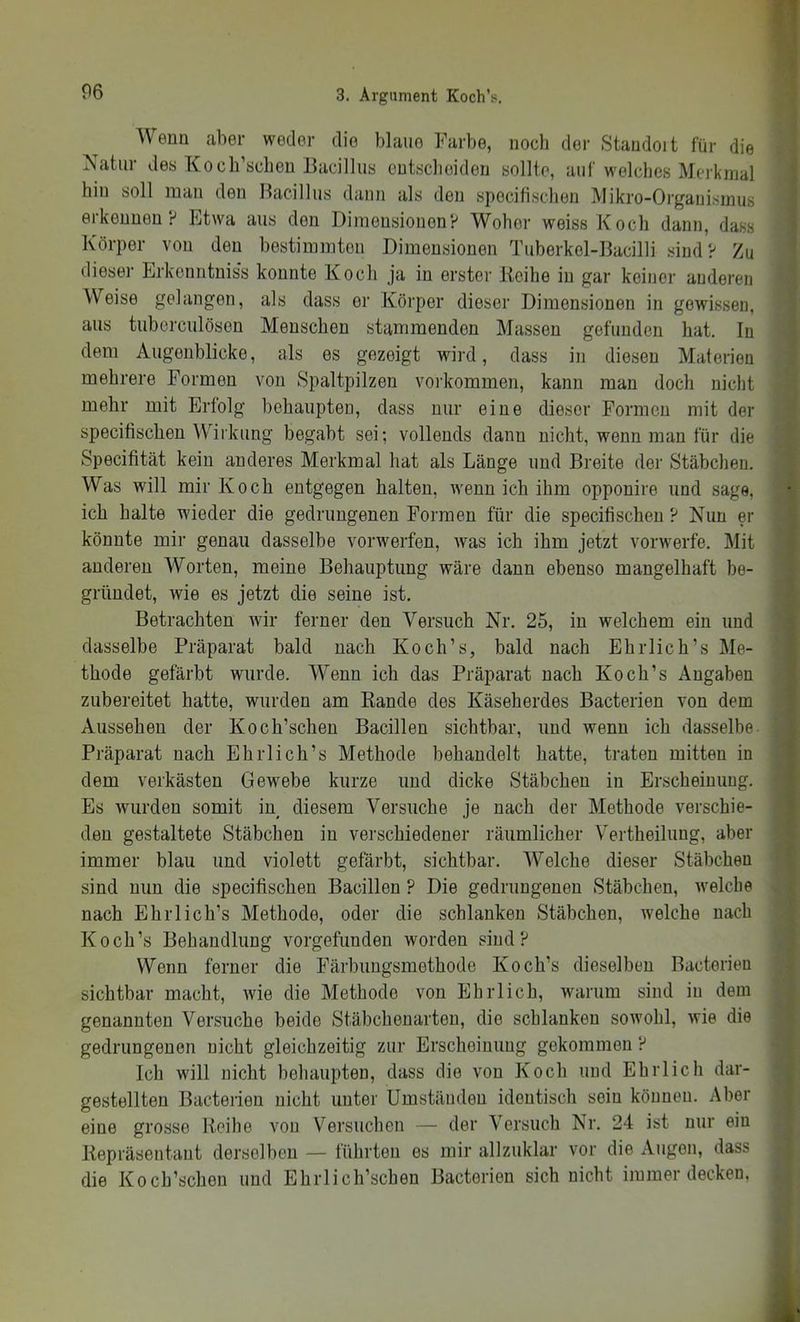 Wenn aber weder die blaue Farbe, noch der Standoit für die Natur des Kocb’scbeu Bacillus cutscbeiden sollte, auf welches Merkmal hin soll man den Bacillus dann als den spocifischen Mikro-Organismus erkennen? Etwa aus den Dimensionen? Woher weiss Koch dann, dass Körper von den bestimmten Dimensionen Tuberkel-Bacilli sind? Zu dieser Erkenntnis's konnte Koch ja in erster Jlcihe in gar keiner anderen Weise gelangen, als dass er Körper dieser Dimensionen in gewissen, aus tuberculösen Menschen stammenden Massen gefunden hat. In « dem Augenblicke, als es gezeigt wird, dass in diesen Materien ® mehrere Formen von Spaltpilzen voi'kommen, kann man doch nicht mehr mit Erfolg behaupten, dass nur eine dieser Formen mit der i specifischen Wiikung begabt sei; vollends dann nicht, wenn man für die Specifität kein anderes Merkmal hat als Länge und Breite der Stäbchen. Was will mir Koch entgegen halten, wenn ich ihm opponire und sage, ich halte wieder die gedrungenen Formen für die specifischen ? Nun er könnte mir genau dasselbe vorwerfen, was ich ihm jetzt vorwerfe. Mit anderen Worten, meine Behauptung wäre dann ebenso mangelhaft be- gründet, wie es jetzt die seine ist. I Betrachten wir ferner den Versuch Nr. 25, in welchem ein und dasselbe Präparat bald nach Koch’s, bald nach Ehrlich’s Me- | thode gefärbt wurde. Wenn ich das Präparat nach Koch’s Angaben zubereitet hatte, wurden am Bande des Käseherdes Bacterien von dem Aussehen der Koch’schen Bacillen sichtbar, und wenn ich dasselbe. Präparat nach Ehrlich’s Methode behandelt hatte, traten mitten in dem verkästen Gewebe kurze und dicke Stäbchen in Erscheinung. Es wurden somit in_ diesem Versuche je nach der Methode verschie- den gestaltete Stäbchen in verschiedener räumlicher Vertheilung, aber immer blau und violett gefärbt, sichtbar. Welche dieser Stäbchen sind nun die specifischen Bacillen ? Die gedrungenen Stäbchen, welche nach Ehrlich’s Methode, oder die schlanken Stäbchen, welche nach Koch’s Behandlung vorgefunden worden sind? Wenn ferner die Färbungsmethode Koch’s dieselben Bacterien sichtbar macht, wie die Methode von Ehrlich, warum sind in dem genannten Versuche beide Stäbchenarteu, die schlanken sowohl, wie die ^ gedrungenen nicht gleichzeitig zur Erscheinung gekommen ? Ich will nicht behaupten, dass die von Koch und Ehrlich dar- ^ gestellten Bacterien nicht unter Umständen identisch sein können. Aber | eine grosse Reihe von Versuchen — der Versuch Nr. 24 ist nur ein Repräsentant derselben — führten es mir allzuklar vor die Augen, dass die Koch’schen und Ehrlich’schen Bacterien sich nicht immer decken. ^ f