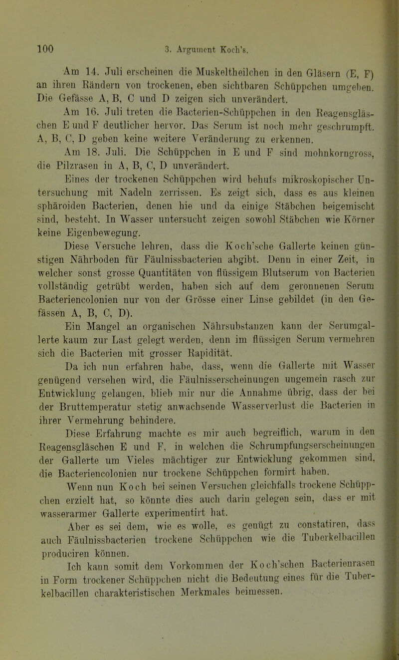 Am 14. Juli erscheinen die Muskeltheilclien in den Gläsern lE, F) I an ihren Rändern von trockenen, eben sichtbaren Schüppchen umgeben. ] Die Gefässo A, B, C und D zeigen sich unverändert. I Am 10. Juli treten die Bactcrien-Schüppclien in den Keagensgläs- | eben E und F deutlicher liervor. Das Serum ist noch mehr geschmrapft. I A, B, C, D geben keine weitere Veränderung zu erkennen. I Am 18. Juli. Die Schüppchen in E und F sind molinkorugross, f die Pilzrasen in A, B, C, D unverändert. | Eines der trockenen Schüppchen wird helmfs mikroskopischer Un- I tersuchuug mit Nadeln zerrissen. Es zeigt sich, dass es aus kleinen f sphäroiden Bacterien, denen hie und da einige Stäbchen beigemischt j sind, besteht. In Wasser untersucht zeigen sowohl Stäbchen wie Körner s keine Eigenbewegung. f Diese Versuche lehren, dass die Koch’sche Gallerte keinen güu- t stigen Nährboden für Fäulnissbacterieu abgibt. Denn in einer Zeit, in I welcher sonst grosse Quantitäten von flüssigem Blutserum von Bacterien i vollständig getrübt werden, haben sich auf dem geronnenen Serum Bacteriencolonien nur von der Grösse einer Linse gebildet (in den Ge- fässen A, B, C, D). Ein Mangel an organischen Nährsubstanzen kann der Serumgal- ! lerte kaum zur Last gelegt werden, denn im flüssigen Serum vermehren j sich die Bacterien mit grosser Rapidität. i Da ich nun erfahren habe, dass, wenn die Gallerte mit Wasser genügend versehen wird, die Fäulnisserscheinuugen ungemein rasch zur Entwicklung gelangen, blieb mir nur die Annahme übrig, dass der bei der Bruttemperatur stetig anwachsende Wasserverlust die Bacterien in ihrer Vermehrung behindere. Diese Erfahrung machte es mir auch begreiflich, warum in den Reagensgläschen E und F, in welchen die Schrumpfungserscheiuungeu der Gallerte um Vieles mächtiger zur Entwicklung gekommen sind, die Bacteriencolonien nur trockene Schüppchen formirt haben. Wenn nun Koch bei seinen Versuchen gleichtalls trockene Schüpp- chen erzielt hat, so könnte dies auch darin gelegen sein, dass er mit wasserarmer Gallerte experimentirt hat. Aber es sei dem, wie es wolle, es genügt zu constatiren, das.s auch Fäulnissbacterieu trockene Schüppchen wie die Tuborkell)acillen produciren können. Ich kann somit dem Vorkommen der Kocli’schen Bacteiienrasen in Form trockener Schüp]ichen nicht die Bedeutung eines für die Tubei- kelbacillen charakteristischen Merkmales beiiuessen.