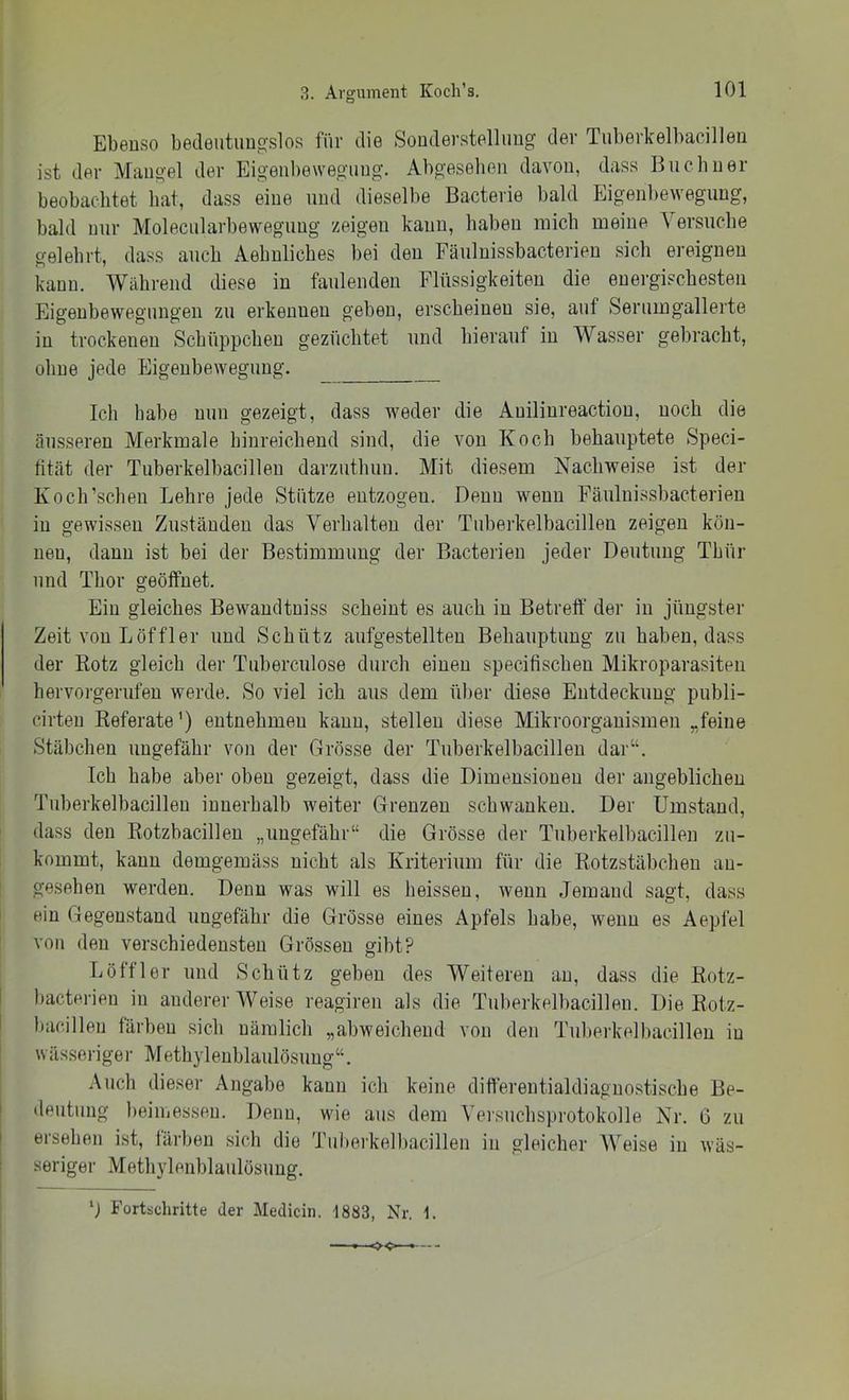 Ebenso bedeutungslos für die Sonderstellung der Tuberkelbacillen ist der Mangel der Eigenbewegung. Abgesehen davon, dass Büchner beobachtet bat, dass eine und dieselbe Bacterie bald Eigenbewegung, bald nur Moleciilarbeweguug zeigen kann, haben mich meine V ersuche gelehrt, dass auch Aebnlicbes bei den Fäulnissbacterien sich ereignen kann. Während diese in faulenden Flüssigkeiten die energischesten Eigenbewegungen zu erkennen geben, erscheinen sie, auf Serumgallerte in trockenen Schüppchen gezüchtet und hierauf in Wasser gebracht, ohne jede Eigenbewegung. Ich habe nun gezeigt, dass weder die Anilinreaction, noch die äusseren Merkmale hinreichend sind, die von Koch behauptete Speci- ütät der Tuberkelbacillen darzuthun. Mit diesem Nachweise ist der Koch’schen Lehre jede Stütze entzogen. Denn wenn Fäulnissbacterien in gewissen Zuständen das Verhalten der Tuberkelbacillen zeigen kön- nen, dann ist bei der Bestimmung der Bacterien jeder Deutung Thür und Thor geöffnet. Ein gleiches Bewandtniss scheint es auch in Betreff der in jüngster Zeit von Löffler und Schütz aufgestellten Behauptung zu haben, dass der Rotz gleich der Tuberciilose durch einen specifischen Mikroparasiten hervoi'gerufen werde. So viel ich aus dem über diese Entdeckung publi- cirten Referate’) entnehmen kann, stellen diese Mikroorganismen „feine Stäbchen ungefähr von der Grösse der Tuberkelbacillen dar“. Ich habe aber oben gezeigt, dass die Dimensionen der angeblichen Tuberkelbacillen innerhalb weiter Grenzen schwanken. Der Umstand, dass den Rotzbacillen „ungefähr“ die Grösse der Tuberkelbacillen zu- kommt, kann demgemäss nicht als Kriterium für die Rotzstäbcheu an- gesehen werden. Denn was will es heissen, wenn Jemand sagt, dass ein Gegenstand ungefähr die Grösse eines Apfels habe, wenn es Aepfel von den verschiedensten Grössen gibt? Löffler und Schütz geben des Weiteren an, dass die Rotz- l)acterien in anderer Weise reagireu als die Tuberkelbacillen. Die Rotz- bacillen färben sich nämlich „abweichend von den Tubeihelbacillen in wässeriger Methylenblaulösung“. Auch dieser Angabe kann ich keine differentialdiagnostische Be- deutung beiuiessen. Denn, wie aus dem Versuchsprotokolle Nr, 6 zu ersehen ist, färben sich die Tuheikelbacillen in gleicher AVeise in wäs- seriger Methylenblaulösung. Fortschritte der Medicin. 1883, Nr. 1.