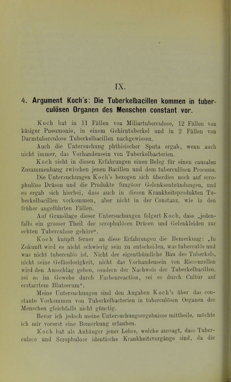 TX. 4. Argument Koch’s: Die Tuberkelbacillen kommen in tuber- culösen Organen des Menschen constant vor. Koch hat in 11 Fällen von Miliartuberciilose, 12 Fällen von käsiger Pneumonie, in einem Gehirntuberkel und in 2 Fällen von Darmtuberculose Tuberkelbacillen nachgewiesen. Auch die Untersuchung phthisischer Sputa ergab, wenn auch nicht immer, das Vorhandensein von Tuberkelbacterien. Koch sieht in diesen Erfahrungen einen Beleg für einen causaleu Zusammenhang zwischen jenen Bacillen und dem tuberculösen Processe. Die Untersuchungen Koch’s bezogen sich überdies noch auf scro- phulöse Drüsen und die Produkte fuugöser Geleuksentzünduugeu, und es ergab sich hierbei, dass auch in diesen Krankheitsprodukten Tu- berkelbacillen Vorkommen, aber nicht in der Constauz, wie in den früher angeführten Fällen. Auf Grundlage dieser Untersuchungen folgert Koch, dass „jeden- falls ein grosser Theil der scrophulösen Drüsen und Geleukieiden zur echten Tuberculose gehöre“. Koch knüpft ferner au diese Erfahrungen die Bemerkung: „In Zukunft wird es nicht schwielig sein zu entscheiden, was tuberculös und was nicht tuberculös ist. Nicht der eigeuthümliehe Bau des Tuberkels, nicht seine Gefässlosigkeit, nicht das Vorbandenseiu von Bieseuzelleu wird den Ausschlag geben, sondern der Nachweis der Tuberkelbacillen, sei es im Gewebe durch Farbenreaction, sei es durch Cultur auf erstarrtem Blutserum“. Meine Untersuchungen sind den Angaben Koch’s über das con- stante Vorkommen von Tubeidcelbacterien in tuberculösen Organen des Menschen gleichfalls nicht günstig. Bevor ich jedocli meine Untersuchuugsergebnisse mittheile, möchte ich mir vorerst eine Bemerkung erlauben. Koch hat als Anhänger jener Lehre, welche aussagt, dass Tuher- culose und Scrophulose identische Kraukheitsvorgäuge sind, da die