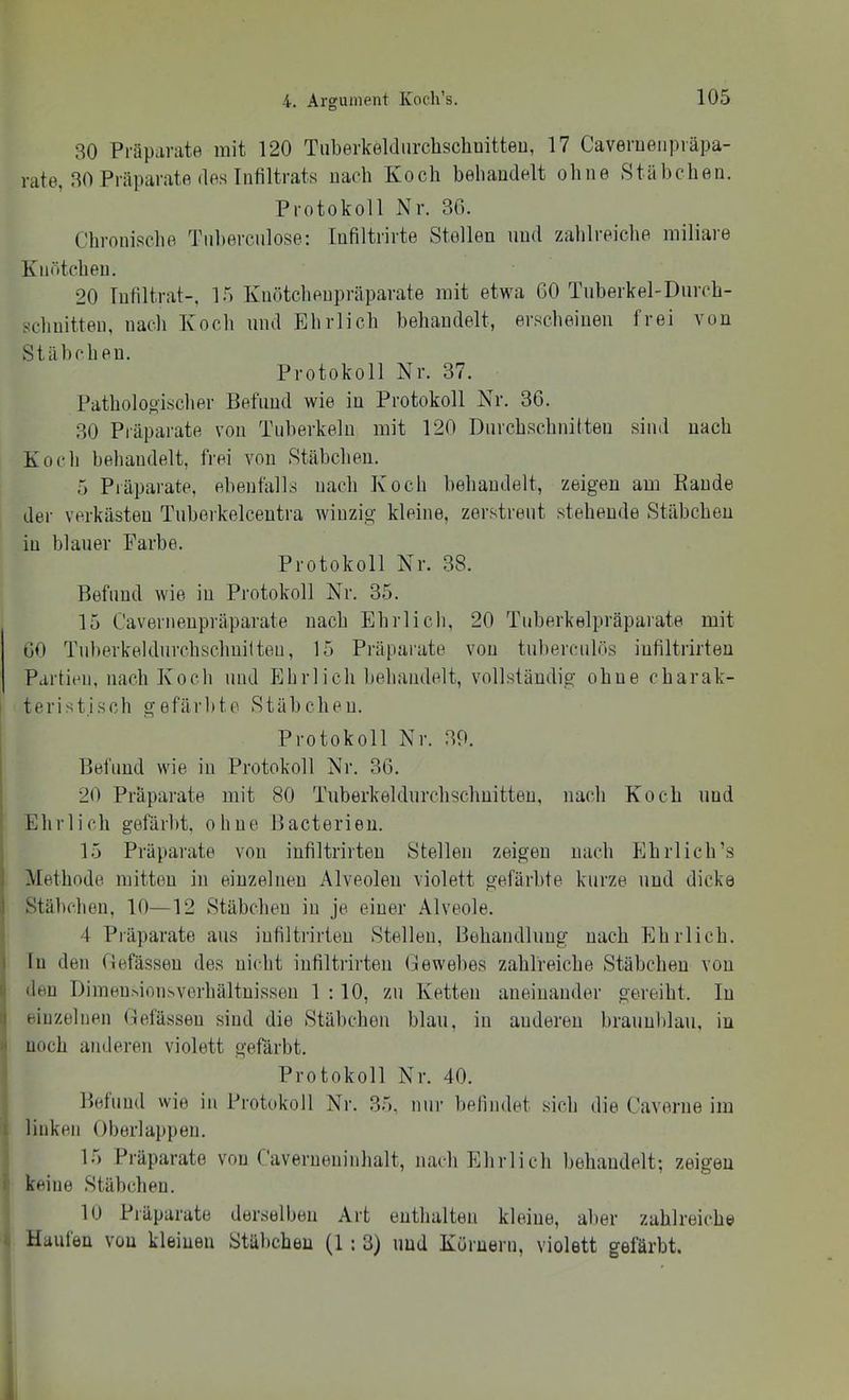 30 Präparate mit 120 Tiiberkeldiirchscliaitteu, 17 Caveruenpräpa- rate, 30 Präparate des Infiltrats nach Koch hehaudelt ohne Stäheben. Protokoll Nr, 30. Chronische Tnhercnlose: lufiltrirte Stellen und zahlreiche miliare Knötchen. 20 Infiltrat-, 15 Knötchenpräparate mit etwa 60 Tnberkel-Diircb- schnitten, nacli Koch und Ehrlich behandelt, erscheinen frei von Stäbchen. Protokoll Nr. 37. Patholoo'ischer Befund wie in Protokoll Nr, 30. 30 Piäparate von Tuberkeln mit 120 Durchschnitten sind nach Koch behandelt, frei von Stäbchen. 5 Piäparate, ebenfalls nach Koch hehaudelt, zeigen am Bande der verkästen Tuherkelcentra winzig kleine, zerstreut stehende Stäbchen in blauer Farbe. Protokoll Nr. 38. Befund wie in Protokoll Nr. 35. 15 Caverneupräparate nach Ehrlich, 20 Tuberkelpräparate mit 00 Tuherkeldurchschuilteu, 15 Präparate von tuherculös iufiltrirten Partien, nach Koch und Plhrlich liehandelt, vollständig ohne charak- teristisch gefärbte Stäbchen. Protokoll Nr. 39. Befund wie in Protokoll Nr. 30. 20 Präparate mit 80 Tuberkeldurchschuitteu, nach Koch und Ehrlich gefärbt, ohne Bacterieu. 15 Präparate von infiltrirteu Stellen zeigen nach Ehrl ich’s Methode mitten in einzelnen Alveolen violett gefärbte kurze und dicke I Stäbchen, 10—12 Stäbchen in je einer Alveole. 4 Präparate aus iufiltrirten Stellen, Behandlung nach PlhiTicb. ! In den fJefässeu des nicht infiltilrten Gewebes zahlreiche Stäbchen von den I)imeu^ion^verhältuissen 1:10, zu Ketten aneinander gereiht. In ' einzelnen Oefässeu sind die Stäbchen blau, in anderen hrauuhlau, in ' noch anderen violett gefärbt. Protokoll Nr. 40. Befund wie in Protokoll Nr. 35, nur hefindet sich die Caverne im linken Oberlappen. 15 Präparate von Caverueninhalt, nach Ehrlich behandelt; zeigen keine Stäbchen. lO Präparate derselben Art enthalten kleine, aber zahlreiche Haufen von kleinen Stäbchen (1 : 3) und Kürnern, violett gefärbt.