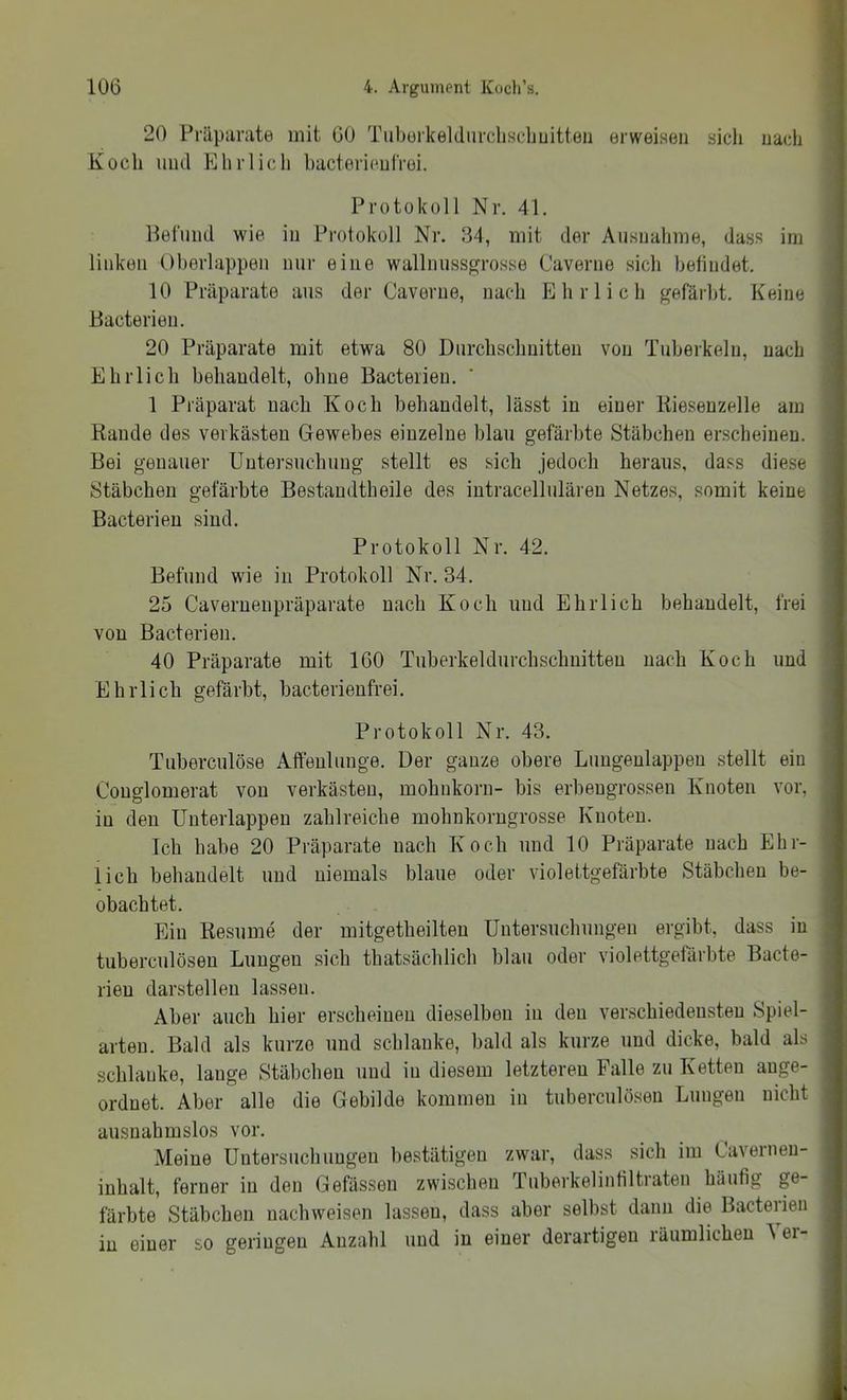 20 Präpanxte mit 60 Tuboikeldiircliscliuitten erweisen sich nach Kocli mul Elirlicli hacterieulVei. Protokoll Nr. 41. llel'imd wie in Protokoll Nr. 34, mit der Ausnahme, dass im linken Oherlappen nur eine wallnussgrosse Caverne sich hetindet. 10 Präparate aus der Caverne, nach fl hr lieh gefärbt. Keine Bacterieu. 20 Präparate mit etwa 80 Durchschnitten von Tuberkeln, nach Ehrlich behandelt, ohne Bacterieu. 1 Präparat nach Koch behandelt, lässt in einer Kieseuzelle am Rande des verkästen Gewebes einzelne blau gefärbte Stäbchen erscheinen. Bei genauer Untersuchung stellt es sich jedoch heraus, dass diese Stäbchen gefärbte Bestaudtheile des intracellulären Netzes, somit keine Bacterieu sind. Protokoll Nr. 42. Befund wie in Protokoll Nr. 34. 25 Caveruenpräparate nach Koch und Ehrlich behandelt, frei von Bacterieu. 40 Präparate mit 160 Tuberkeldurchschuitteu nach Koch und Ehrlich gefärbt, bacterienfrei. Protokoll Nr. 43. Tuberculöse Affeulunge. Der ganze obere Limgeulappeu stellt ein Couglomerat von verkästen, mohnkorn- bis erbengrossen Knoten vor, in den Uuterlappen zahlreiche mohnkorugrosse Knoten. Ich habe 20 Präparate nach Koch und 10 Präparate nach Ehr- lich behandelt und niemals blaue oder violettgefärbte Stäbchen be- obachtet. Ein Resume der mitgetheilten Untersuchungen ergibt, dass in tuberculösen Lungen sich thatsächlich blau oder violettgefärbte Bacte- rieu darstelleu lassen. Aber auch hier erscheinen dieselben in den verschiedensten Spiel- arten. Bald als kurze und schlanke, bald als kurze und dicke, bald als schlanke, lange Stäbchen und in diesem letzteren Falle zu Ketten auge- ordnet. Aber alle die Gebilde kommen in tuberculösen Lungen nicht ausnahmslos vor. Meine Untersuchungen bestätigen zwar, dass sich im Caverneu- inhalt, ferner in den Gefässeu zwischen Tuberkelintiltraten häufig ge- färbte Stäbchen nachweisen lassen, dass aber selbst dann die Bacteiien in einer so geringen Anzahl und in einer derartigen räumlichen ^ ei-