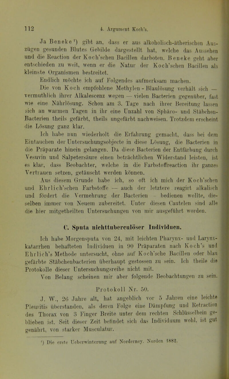 Ja Beneke') gibt an, dass er aus alkoholisch-ätherischen Aus- zügen gesunden Blutes Gebilde dargestellt hat, welche das Aussehen und die Reaction der Koch’schen Bacillen darboten. Beneke geht aber entscbieden zu weit, wenn er die Natur der Koch’schen Bacillen als kleinste Organismen bestreitet. Endlich möchte ich auf Folgendes aufmerksam machen. Die von Koch empfohlene Meth}deu - Blaulösung verhält sich — vermuthlich ihrer Alkalescenz wegen — vielen Bacterien gegenüber, fast wie eine Nährlösung. Schon am 3. Tage nach ihrer Bereitung lassen sich au warmen Tagen in ihr eine Unzahl von Sphäro- und Stäbchen- Bacterien theils gefärbt, theils ungefärbt nachweiseu. Trotzdem erscheint die Lösung ganz klar. Ich habe nun wiederholt die Erfahrung gemacht, dass bei dem Eintauchen der Uutersuchuugsobjecte in diese Lösung, die Bacterien in die Präparate hinein gelangen. Da diese Bacterien der Entfärbung durch Vesuviu und Salpetersäure einen beträchtlichen Widerstand leisten, ist es klar, dass Beobachter, aveiche in die Farbstotfreaction ihr ganzes Vertrauen setzen, getäuscht Averden können. Aus diesem Grunde habe ich, so oft ich mich der Koch'schen und EhiTich’scheu Farbstoffe — auch der letztere reagirt alkalisch und fördert die Vermehrung der Bacterien - bedienen Avollte, die- selben immer von Neuem zubereitet. Unter diesen Caiitelen sind alle die hier mitgetheilten Untersuchungen von mir ausgeführt Avordeu. C. Sputa niclittiiberculöser Iiidividucn. Ich habe Morgeusputa von 24, mit leichten PhaiTux- und Larynx- katarrhen behafteten Individuen in 90 Präparaten nach Koch’s und Ehrlich’s Methode untersucht, ohne auf Koch'sche Bacillen oder blau gefärbte Stäbcheubacterien überhaupt gestossen zu sein. Ich theile die Protokolle dieser Uutersuchuugsreihe nicht mit. Von Belang scheinen mir aber folgende Beobachtungen zu sein. Protokoll Nr. 50. J. W., 20 Jahre alt, hat angeblich vor 5 Jahren eine leichte Pleuritis überstandeu, als deren Folge eine Dümptuug und Ketractiou des Thorax von 3 Finger Breite unter dem rechten Schlüsselbein ge- blieben ist. Seit dieser Zeit befindet sich das Individuum wohl, ist gut genährt, von starker Musculatur. ') Die erste Ueberwinterung auf Norderney. Norden 1882.