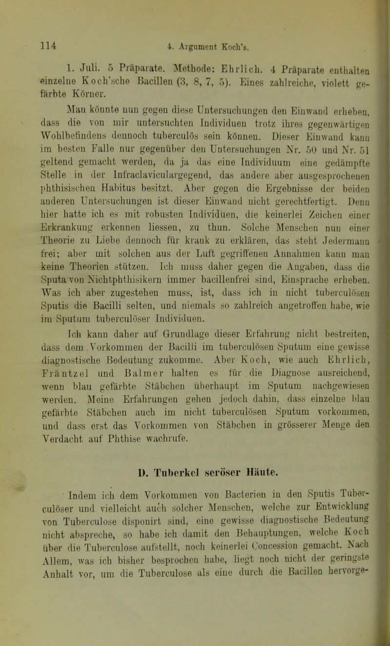 1. Juli. 5 Präparate. Methode: Ehrlich. 4 Präparate enthalten einzelne Koch'sche Bacillen (3, 8,7, 5). Eines zahlreiche, violett ge- färbte Körner. ]\Ian könnte nun gegen diese Untersuchungen den Ein wand erheben, dass die von mir untersuchten Individuen trotz ihres gegenwärtigen Wohlbetindens dennoch tuberculös sein können. Dieser Einwand kann im besten Falle nur gegenüber den Untersuchungen Nr. 50 und Nr. 51 geltend gemacht werden, da ja das eine Individuum eine gedämpfte Stelle in der Infraclaviculargegend, das andere aber ausgesprochenen phthisischen Habitus besitzt. Aber gegen die Ergebnisse der beiden anderen Untersuchungen ist dieser Ein wand nicht gerechtfertigt. Denn hier hatte ich es mit robusten Individuen, die keinerlei Zeichen einer Erkrankung erkennen Hessen, zu thun. Solche Menschen nun einer Theorie zu Liebe dennoch für krank zu erklären, das steht Jedei-manii frei; aber mit solchen aus der Luft gegriffenen Annahmen kann man keine Theorien stützen. Ich muss daher gegen die Angaben, dass die Sputa von Nichtphthisikern immer bacillenfrei sind, Einsprache erheben. Was ich aber zugestehen muss, ist, dass ich in nicht tuberculösen Sputis die Bacilli selten, und niemals so zahlreich angetroffen habe, wie im Sputum tuberculöser Individuen. Ich kann daher auf Grundlage dieser Erfahrung nicht bestreiten, dass dem Vorkommen der Bacilli im tuberculösen Sputum eine gewisse diagnostische Bedeutung zukomme. Aber Koch, wie auch Ehrlich, Fräntzel und ßalmer halten es für die Diagnose ausreichend, Avenn blau gefärbte Stäbchen überhaupt im Sputum nachgewiesen werden. Meine Erfahrungen gehen jedoch dahin, dass einzelne blau gefärbte Stäbchen auch im nicht tuberculösen Sputum Vorkommen, und dass erst das Vorkommen von Stäbchen in grösserer Menge den Verdacht auf Phthise wachrufe. 1). Tuberkel seröser Häute. Indem ich dem Vorkommen von Bacterien in den Sputis Tuber- culöser und vielleicht auch solcher Menschen, welche zur Entwicklung von Tuberculose disponirt sind, eine gewisse diagnostische Bedeutung nicht abspreche, so habe ich damit den Behauptungen, Avelche Koch über die Tuberculose aufstellt, noch keinerlei Concession gemacht. Nach Allem, was ich bisher besprochen habe, liegt noch nicht der geringste Anhalt vor. um die Tuberculose als eine durch die Bacillen henoige-