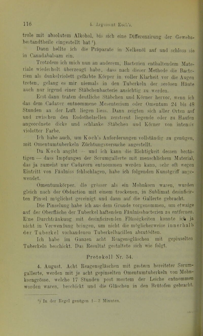 trole mit absolutem Alkohol, bis sich eine Differenzirung der Gewehs- he^taudtheilo eingestellt hat'). Dann hellte ich die Pi'Rparate in Xelkenöl auf und schloss sie in Ciinadahalsain ein. Trotzdem ich midi nun an anderem, Bacterion enthaltendem Mate- riale uiedoiholt i'iherzeugt liahe, daes nach <lieser Metliode die Bacte- rien als dunkelviolett geläihte Köi’per in voller Klarheit vor die Augen treten, gelang es mir niemals in den Tuberkeln der serösen Häute auch nur irgend einer Stähchenbacterie ansichtig zu werden. Erst dann traten deutliche Stäbchen und Körner hervor, wenn ich das dem Cadaver entnommene Mesenterium oder Omentum 24 Ins 48 Stunden an der Luft liegen liess. Dann zeigten sich aller Orten auf und zwisi hon den Endothelzellen zerstreut liegende oder zu Haufen angeordneto dicke und schlanke Stäbchen und Körner von intensiv violetter Farbe. Lh habe auch, um Ko ob's Anforderungen vollständig zu genügen, mit Omentumtuberkeln Züchtungsversuche angcstellt. Da Koch angibt -- und ich kann die Richtigkeit dessen bestä- tigen — dass Impfungen der Sorumgallerte mit menschlichem Material, das ja zumeist nur Cadavern entnommen werden kann, sehr oft wegen Eintritt von Fäulniss fehlschlageu, habe ich folgenden Kunstgrifl’ anec- wendet. Omentumkörper, die grösser als ein Mohnkorn waren, wurden gleich nach der Obduction mit einem trockenen, in Sublimat desiufi(‘ir- ten Pinsel möglichst gereinigt und dann auf die Gallerte gebracht. Die Pinselung habe ich aus dem Grunde vorgenommeu, um etwaige auf der Oberfläche der Tuberkel haftenden Fänlnissbacterien zu entfernen. E'ne Durchtiänkuug mit desiaficirenden Flüssigkeiten konnte ich ja nicht in Verweniung bringen, um nicht die möglicherweise innerhalb der Tuberkel vorhandenen Tuberkelbacillen abzutödten. Ich habe im Ganzen acht Reagensgläschen mit gepinselten Tuberkeln beschickt. Das Resultat gestaltete sich wie fol.gt.. Protokoll Nr. 54. 4. August. Acht Reagensgläschen mit ge.^tern bereiteter Serum- gallerte, werden mit je acht gepinselten Omentumtuberkeln von Mohn- korngrösse, welche 17 Stunden post mortem der Leiche entnommen worden waren, beschickt und die Gläschen in den Brütofen gebracht. ') In der Regel genügen I —ä ]\Iinn1en.