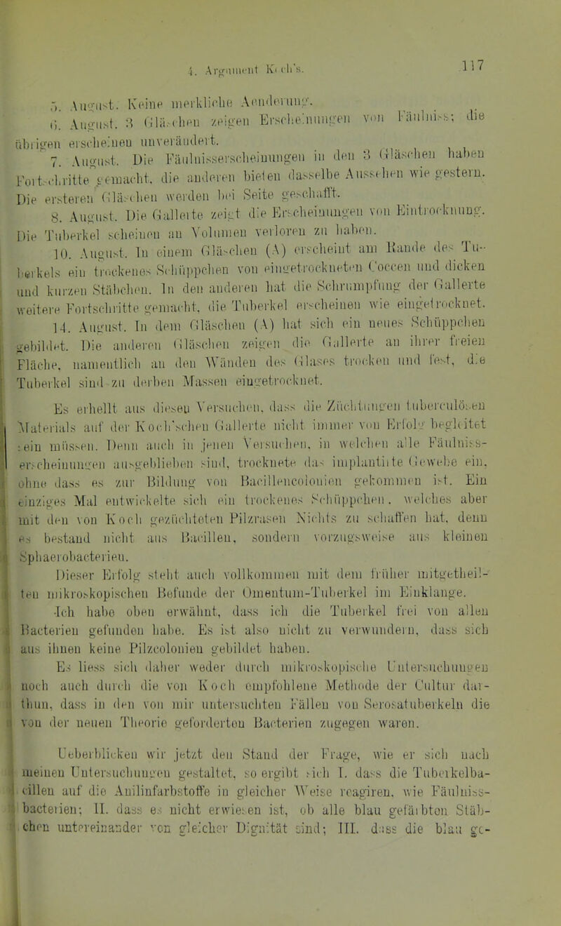 • • r~> 117 Auüfust. IC('ine iiUM'klifbe AHiulonim,''. Auo-Ii^t. :l (llrt.MhRi ztbgeii ErscliebiiinKeii von Fäiilni.'-s; die iibiiiren ersdiejieu iiuveiändevt. 7. Auo-iist. Die Fäiilnissersclie.iuuiig-Bii in den H ({iäsrlien haben Foit-i-hritte >'timu-ht. die anderen bieten dasselbe Ansst lien wie oestern. Die ersteren fnäscheii worden l)ei Seite o-pM-baflt. 8. Anglist. Die Dalleite zei-t die Krseheinnno'en von Eintroeknnng. Die 'Fnberkel scheinen au ^'olllnleu verloveu zu liaben. 10. August, ln eineni riläsclion (A) ersclieint am Kande des 1 u- berkels ein truckenes Schiippclien von einoetrockneten (.'oceen und dicken und kurzen Stäbclien. ln den anderen hat die Sc.hriimpfung der Dallerte weitere Fortschritte gemaeht. die Tuberkel erscheinen wie eingei rocknet. 1-1. Anglist. Tn dem (Häschen (A) liat sich ein neues Schüppchen gebildet. Die anderen (iläschen zeigen die (Filierte an ilirer freien Fläche, nanientlich an den A\ änden des (llases trocken und lest, d.e Tuberkel sind zu derben Massen eiugetrocknet. Es erhellt aus diesen ^Tl■sllchen. dass die Ziichtiingen Inberculösen Materials auf der Koch'schen (Filierte nicht immer von Erfolg beghitet :ein mnsseii. Denn aiudi in jenen \ eisncheii. in wehdieii alle Tänlniss- er.'-clieinungen aiisgebliebeii sind, trocknete da,' iinplantiite (ii“\vel,'e ein. ohne dass es zur Bildung von Bacillencoiouien gekommen iM. Ein tiuziges ATal entwickelte siidi ein trockeincs Schüppchen . welches aber mit den von Koch gezüchteten Pilzrasen Niidits zu schatfen hat. denn es bestand nicht aus Bacillen, sondern vorzugsweise au.' kleinen Sphaerobacterieu. Dieser Erfolg steht auch vollkommen mit ilem liüher mitgethei!- teu mikroskopischen Befunde der Omentum-Tuberkel im Fliuklange. -Ich habe oben erwähnt, dass iih die Tuberkel frei von allen Bacterien gefunden habe. Es ist also nicht zu verwundern, dass sich aus ihnen keine Pilzcolonien gebildet haben. Es Hess sich daher weder durch niikroskopische Fnlei'.'.iichungen noch auch durch die von Koch empfohlene Methode der Cultur dai- thun, dass in den von mir untersuchten Fällen von vSerosatuberkeln die von der neuen Theorie geforderten Bacterien zugegen waren. Ueberblickeii wir jetzt den Stand der Frage, wie er sich nach meinen Entersiichuni'eu gestaltet, so ergibt licli 1. dass die Tubcikelba- cillen auf die Auilinfarbstoffe io gleicher AVeise rcagiren. wie F'äulniss- bacteiien; 11. dass es nicht erwiesen ist, ob alle blau gefäibton Stäb- chen untereinander von gleicher Dignität sind; III. dass die blau gc-