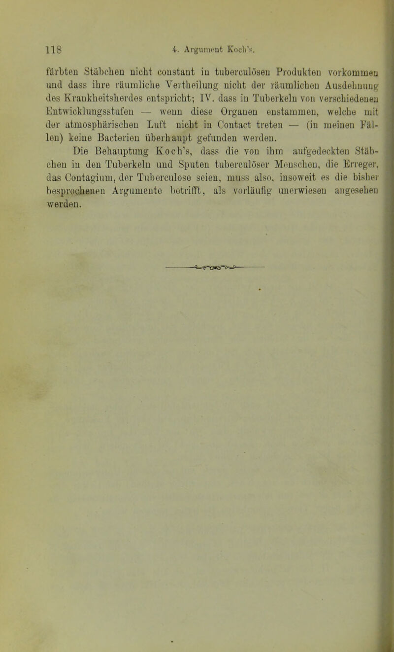 fürbteu Stäbdieu nicht coustant in tuberculüsen Produkten Vorkommen und dass ihre räumliche Vertheiluug nicht der räumlichen Ausdehnung des Krankheitsherdes entspricht; TV. dass in Tuberkeln von verschiedenen Entwicklungsstufen — wenn diese Organen enstaramen, welche mit der atmosphärischen Luft nicht in Contact treten — (in meinen Fäl- len) keine Bacterien überhaupt gefunden werden. Die Behauptung Koch’s, dass die von ihm aufgedeckten Stäb- chen in den Tuberkeln und Sputen tuberculöser Menschen, die Erreger, das Contagiiim, der Tiiberculose seien, muss also, insoweit es die bisher besprochenen Argumente betrifft, als vorläufig unerwiesen angesehen werden.