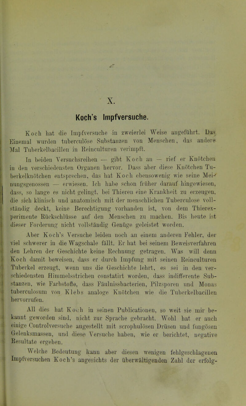 X. Koch’s Impfversuche. Koch hat die Impfversuche iu zweierlei Weise aug-eführt. Das 1 Eiueraal wurden tuberculöse Substanzen vou Menschen, das andere ' Mal Tuberkelbacillen in Eeinculturen veriinpft. Tn beiden Yersuchsreihen — gibt Ivocli an — rief er Knötchen I in den verschiedensten Organen hervor. Dass aber diese TCiiötchen Tu- . berkelknötchen entsprechen, das hat Koch ebensowenig wie seine Mei- I nungsgenossen — erwiesen. Tch habe schon früher darauf hingewiesen, ri dass, so lange es nicht gelingt, bei Thieren eine TCrankheit zu erzeugen, :1 die sich klinisch und anatomisch mit der menschlichen Tuberculöse voll- f ständig deckt, keine Berechtigung vorhanden ist, von dem Thierex- perimente Rückschlüsse auf den Menschen zu machen. Bis heute ist I dieser Forderung nicht vollständig Genüge geleistet worden. Aber Koch’s Versuche leiden noch an einem anderen Fehler, der . viel schwerer in die Wagschale fällt. Er hat bei seinem Beweisverfahren den Lehren der Geschichte keine Rechnung getragen. Was will denn ) Koch damit beweisen, dass er durch Impfung mit seinen Reinculturen Tuberkel erzeugt, wenn uns die Geschichte lehrt, es sei in den ver- schiedensten Himmelsstrichen constatirt worden, dass indifferente Sub- stanzen, wie Farbstoffe, dass Fäulnissbacterien, Pilzsporen und Monas tuberculosum von Klebs analoge Knötchen wie die Tiibrnkelbacillen ^ hervorrufen. All dies hat Koxdi in seinen Publicationen, so weit sie mir be- 1 kannt geworden sind, nicht zur Sprache gebracht. Wohl hat er auch einige Controlversuche angestellt mit scrophulösen Drüsen und fuugösen I Gelenksraassen, und diese Versuche haben, wie er berichtet, negative ! Resultate ergeben. < Welche Bedeutung kann aber diesen wenigen fehlgeschlageneu Impfversuchen Koch’s angesichts der überwältigenden Zahl der erfolg-