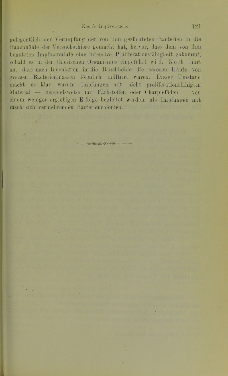 ü'eleoeiitlicli iler Verimpl'iiu^’ der von iliiu f^ezikditHteii Bactei’ieij in die llaucliliölile der N’ei’snclistbiei'e gemaelit hat, henor, dass dem \ou ilim beniitzteii Iinpfmateiiale eine inten.sive Prolifei'at.'onsjaliioheit '/nkommt, 1 sobald es in den tliieiischen Orkanisiniis einpefiiliif wird. Koch führt au, dass uacli Inocnlation in die Bauchhöhle die seiüsen Häute von o'iösseu Baoteiiemna.s.-eu föimlich inliltriit waren. Dieser Umstand i macht es klar, warum lmi»l'nuyen mit nicht proliferatiousfähiocm j Material — beis].iielsw( ise mit Uarbctotfeu oder Charpiefädeu — von i einem weuiger ergiebigen Erfolge begleitet werden, als Impflingen mit ; rasch sich vermehrenden Bacteriencolonien. t 1