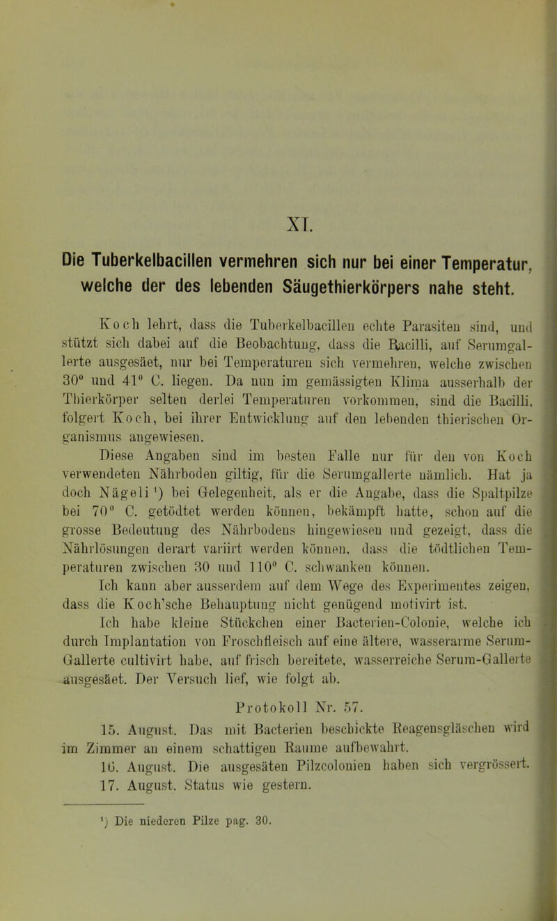 XI. Die Tuberkelbacillen vermehren sich nur bei einer Temperatur, welche der des lebenden Säugethierkörpers nahe steht. Koch lehrt, dass die Tiiherkelhacilleu echte Parasiten sind, und stützt sicli dabei auf die Beobachtung, dass die Hacilli, auf Serumgal- lerte ausgesäet, nur bei Temperaturen sich veimehreu, welche zwischen 30 und 41 0. liegen. Da nun im gemässigten Klima ausserhalb der Tliierkörper selten derlei Temperaturen Vorkommen, sind die Bacilli, folgert Koch, bei ihrer Entwicklung auf den lebenden thierisclien Or- ganismus angewiesen. Diese Angaben sind im besten Falle nur für den von Koch verwendeten Nährboden gütig, für die Serumgallerte nämlich. Hat ja doch Nägeli') hei Gelegenheit, als er die Angabe, dass die Spaltpilze bei 70 C. getödtet wei’deu können, bekämpft liatte, schon auf die grosse Bedeutung des Nährbodens hinge wiesen und gezeigt, dass die Nährlösungen derart variirt werden können, dass die tödtlicheu Tem- peraturen zwischen 30 und 110“ C. schwanken können. Ich kann aber ausserdem auf dem Wege des Experimentes zeigen, dass die Koch’sche Behauptung nicht genügend motivirt ist. Ich habe kleine Stückchen einer Bacteiien-Colouie, welche ich durch Implantation von Froschfleisch auf eine ältere, wasserarme Serum- Gallerte cultivirt habe, auf frisch bereitete, wasserreiche Serum-Gallerte ausgesäet. Der Versuch lief, wie folgt ah. Protokoll Nr. 57. 15. August. Das mit Bacterieu beschickte Keageusgläscheu wird im Zimmer au einem schattigen Baume aufbewahrt. 10. August. Die ausgesäteu Pilzcolonieu haben sich vergrössert. 17. August. Status wie gestern. *) Die niederen Pilze pag. 30.
