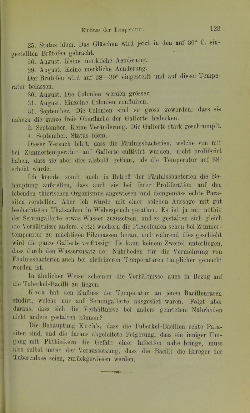 Einfluss der Teinperatur, 25. Status idem. Das Gläscbeu wird jetzt iu deu auf 30“ C. em- gestellteu Brütofeu gebracht. 26. August. Keine merkliche Aeuderuug. 29. August. Keine merkliche Aenderung. Der Brutofen wird auf 38—39“ eingestellt und auf dieser Tempe- ratur belassen. 30. August. Die Colonien werden grösser. 31. August. Einzelne Colonien confluiren. 31. September. Die Colonien sind so gross geworden, dass si« nahezu die ganze freie Oberfläche der Gallerte bedecken. 2. September. Keine Veränderung. Die Gallerte stark geschrumpft. 4. September. Status idem. Dieser Versuch lehrt, dass die Fäuluissbacterien, welche von mir ! bei Zimmertempei-atur auf Gallerte cultivirt wurden, nicht proliferirt [ haben, dass sie aber dies alsbald gethan, als die Temperatur auf 38“ ) erhöht wurde. Ich könnte somit auch iu Betreff der Fäuhiissbacterieu die Be- 1 hauptuug aufstelleu, dass auch sie bei ihrer Proliferation auf deu i! lebenden thierischen Organismus auge^viesen und demgemäss echte Para- siten verstellen. Aber ich würde mit einer solchen Aussage mit gut 1 beobachteten Thatsacheu in Widerspruch geratheu. Es ist ja nur uöthig ■) der Serumgallerte etwas Wasser zuzusetzeu. und es gestalten sich gleich 1 die Verhältnisse anders. Jetzt wuchern die Pilzcolouieu schon bei Zimmer- I temperatur zu mächtigen Pilzmasseu heran, und- während dies geschieht -I wird die ganze Gallerte verflüssigt. Es kann keinem Zweifel unterliegen, dass durch den Wasserzusatz der Nährboden für die Vermehrung von 1 Fäuluissbacterien auch bei niedrigeren Temperaturen tauglicher gemacht worden ist. ln ähnlicher Weise scheinen die Verhältnisse auch in Bezug auf ) die Tiiberkel-Bacilli zu liegen. Koch hat den Einfluss der Temperatur au jenen Bacilleurasen studirt, welche nur auf .Serumgallerte ausgesäet waren. Folgt aber I daraus, dass sich die Verhältnisse bei anders geartetem Nährboden nicht anders gestalten können ? Die Behauptung Koch’s, dass die Tuberkel-Bacillen echte Para- siten sind, und die daraus abgeleitete Folgerung, dass ein inniger Um- gang mit Phthisikern die Gefahr einer lufection nahe bringe, muss also selbst unter der Voraussetzung, dass die Bacilli die Erreger der Tuberculose seien, zurückgewiesen werden.