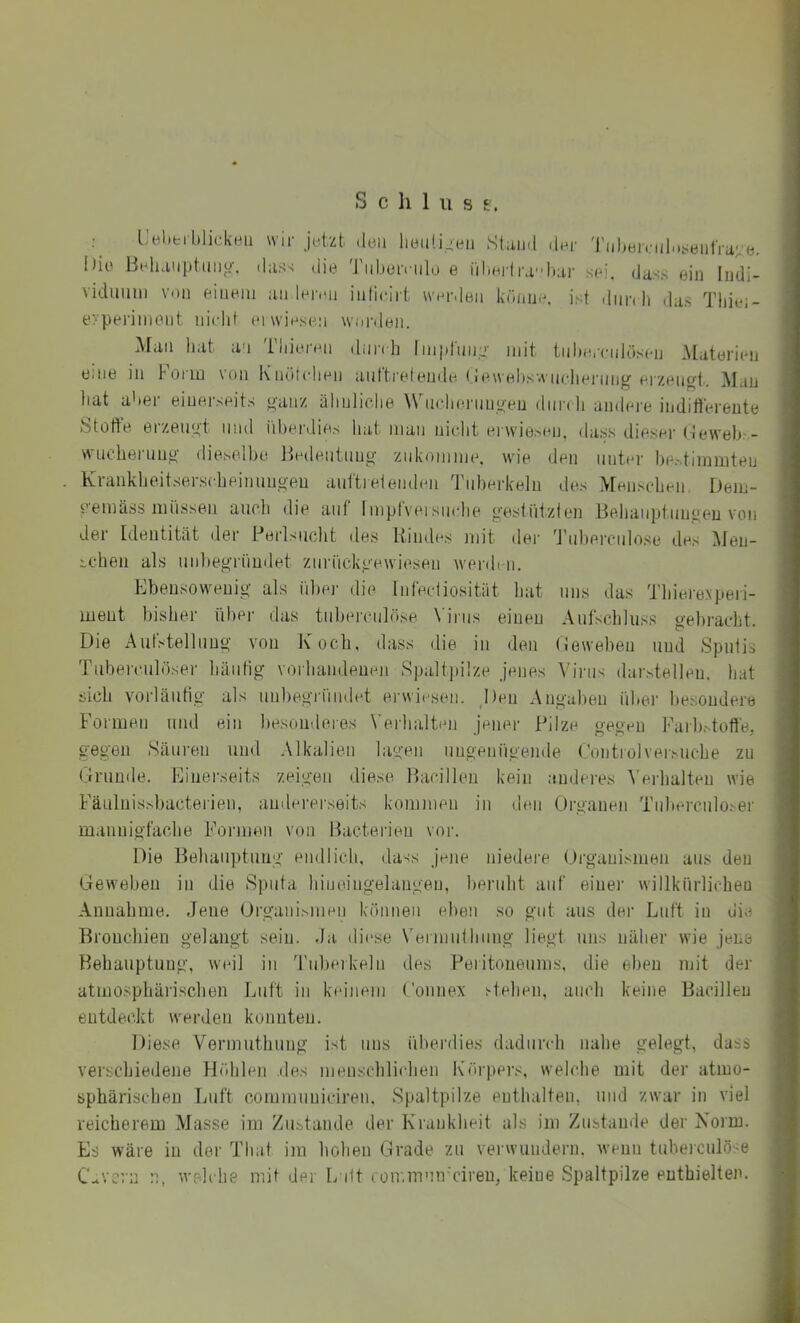 S c h 1 u s £. ; Uel.eiblickeii wir «Ibii liyiiti.^eii Stiiii.l -Inr Tiibeinib.seiilVa' e. i)io Behanptmio-. d;iss die Tiibeivtrio e ril.Hi'lr.ib;ii- s(d. dass ein ludi- vidmiin von einem an lenm inliclrt worden kbnne, i.st dun li das Tliiei- eypei'iiiiont nirlit (MwiHsen wm-deii. Man hat an Tbienm durdi linprmia- mit tnbornilösen Materien eme in Form von KiuU(dien anftrefeude (lewebswiicliermig eizen^t. Mau hat aber einerseits yaii/ älinliclie WnclienniL'eu dnn li andere indifferente Stoffe erzem^’t und iibei’dies hat man niebt erwiesen, dass dieser (feweb:- wuehernu^ dieselbe ßedentnuü- ziikomme. wie den unter bestimmten Kraukbeitserscbeinuno-eu anftielenden 'rnberkeln des Menscdjen Dem- eemäss miissen ancli die auf Impt'veisnrlie g'estiitzien Behauptimgeu von der Identität der Ferlsncht des Kindes mit der 'J'nbercnlose des Men- schen als un])eo-rnudet ziiriickgewiesen werden. Ebensowenig als iihei- die Tnfeciiosität hat uns das Thiei'expeii- meut bisher übei- das tiihennilöse \'irns einen Aiilschluss ge))racht. Die Autstellnug von Ivocti, dass die in den (leweben und Sputis Tuberculöser häutig vorhandenen Spaltpilze jenes Aa'riis darstelleu. hat sich vorläntig als nnhegrnndet erwiesen. j)en Angahen über besondere Formen mul ein besonderes Verhalten jener Pilze gegen Faih.^toffe, gegen Säuren und Alkalien lagen ungenügende (’ontrolversuche zu (jlrumle. Einerseits zeigen diese Bacillen kein anderes Verhalten wie Fäulnissbacterien, amlererseits kommen in den (drganeii Tuberculoser mannigfache Formen von Bacterieu vor. Die Behauptung endlich, dass jene niedere (Organismen aus den Geweben in die Sputa hineingelangen, heriiht auf einer willkürlichen Annahme. Jene (Organismen können eben so gut aus der Luft in die Bronchien gelangt sein, da diese Vermiithimg liegt uns näher wie jene Behauptung, weil in 'rnberkeln des Peiitoneums, rlie eben mit der atmosphärischen Luft in keinem Connex stehen, auch keine Bacillen entdeckt werden konnten. Diese Vermuthung ist uns überdies dadurch nahe gelegt, dass verschiedene Höhlen des nienschlichen Ixöi'pers, welche mit der atmo- sphärischen Luft communiciren. vSpaltpilze euthalten, und zwar in viel reicherem Masse im Zustande der Krankheit als im Zustande der Norm. Es wäre in der That im hohen (drade zu verwundern, wenn tuberculöse C.*vcrn n, welche mit der L itt coir.rnmr'ciren, keine Spaltpilze enthielten.