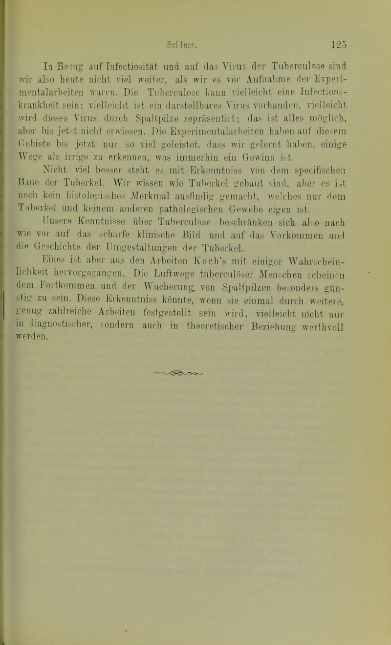 Iq Be 'Jig auf Infectioriität und auf das Virus dor Tuberciiln.se siud Tvir also heute nicht viel weiter, als wir es vor Aufnahme der Experi- mentalarheiten waiori. Die Tiiberculose kann vielleicht eine Infections- krankheit sein; vielleicht ist ein darstellbares Virus vorhanden, vielleicht ^vird dieses Virus durch Spaltpilze i'epräsentirt; das ist alles möglich, aber bis jet'.t niclit erwiesen. Die Experimentalarbeiten haben auf die-em (iebiete bis jetzt uui‘ so viel geleistet, dass wir gelernt haben, einige Wege als iridge zu erkennen, was immerhin ein Gewinn irt. iXicht viel besser steht es mit Erkenntniss von dem specifischen R.iue der Tuberkel. Wir wissen wie Tuberkel gebaut sind, aber es i^t nccli kein liistolopiMhes Alerkmal ausfindig gemacht, welches nur dem Tuberkel und keinem audei'en pathologischen Gewebe eigen ist. Dnsere Kenntnisse über Tiiberculose beschränken sich aho nach wie vor auf das scharfe klinische Bild und auf das Vorkommen uml die Geschichte der Umgestaltungen der Tuberkel. Eines ist aber aus den Arbeiten KoclTs mit einiger Wahrschein- lichkeit hervorgegangen. Die Luftwege tuberculöser Menschen scheinen dem foitkommen und der Wucherung, von Spaltpilzen becondeis gün- stig zu sein. Diese Erkenntniss könnte, wenn sie einmal durch wGtere, renug zahlreiche Aiheiten festgestellt sein wird, vielleicht nicht nur in diagnostischer, sondern auch in theoretischer Beziehung werthvoll werden.