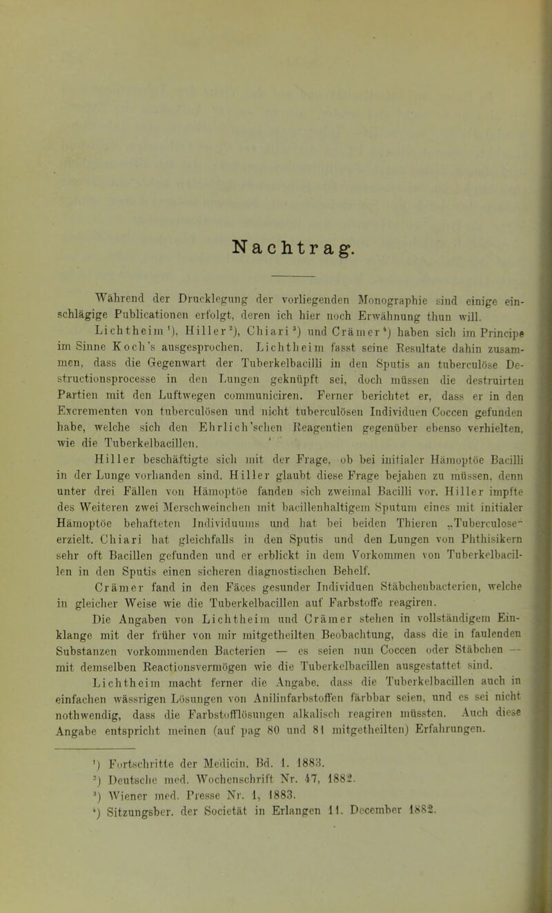 Nachtrag. Während der Drucklegung der vorliegenden Monographie sind einige ein- ; schlägige Publicationen erfolgt, deren ich hier noch ErAvähnung thun will. Lichtheiin'), Hiller* *), Chiari’) undCränier'j haben sich im Principe im Sinne Koch’s ausgesprochen. Lichtheiin fasst seine Resultate dahin zusam- men, dass die Gegenwart der Tuberkelbacilli in den Sputis an tuberculöse De- structionsprocesse in den Lungen geknüpft sei, doch müssen die destruirteu i Partien mit den Luftwegen communiciren. Ferner berichtet er, dass er in den Excrementen von tuberculösen und nicht tuberculösen Individuen Coccen gefunden habe, welche sich den Ehrl ich'sehen Reagentien gegenüber ebenso verhielten, wie die Tuberkelbacillen. < - ^ Hill er beschäftigte sich mit der Frage, ob bei initialer Hämoptoe Bacilli | in der Lunge vorhanden sind. Hiller glaubt diese Frage bejahen zu müssen, denn i unter drei Fällen von Hänmptöe fanden sich zweimal Bacilli vor. Hiller impfte 1 des Weiteren zwei Merschweineben mit bacillenhaltigem Sputum eines mit initialer ] Hämoptoe behafteten Individuums und hat bei beiden Thieren ..Tuberculöse erzielt. Chiari hat gleichfalls in den Sputis und den Lungen von Phthisikern sehr oft Bacillen gefunden und er erblickt in dem Vorkommen von Tuberkclbacil- len in den Sputis einen sicheren diagnostischen Behelf. Gramer fand in den Fäces gesunder Individuen Stäbchenbacterien, welche in gleicher Weise wie die Tuberkelbacillen auf Farbstoffe reagiren. Die Angaben von Lichtheiin und Gramer stehen in vollständigem Ein- klänge mit der früher von mir mitgetheilten Beobachtung, dass die in faulenden Substanzen vorkommenden Bacterien — es seien nun Goccen oder Stäbclien — mit demselben Reactionsverniögen wie die Tuberkelbacillen ausgestattet sind. Lichtheim macht ferner die Angabe, dass die Tuberkelbacillen auch in einfachen wässrigen Lösungen von Anilinfarbstoffen färbbar seien, und es sei nicht nothwendig, dass die Farbstofflösungen alkalisch reagiren müssten. .\uch diese Angabe entspricht meinen (auf pag 80 und 81 mitgetheilten) Erfahrungen. ') Fortschritte der Medicin. Bd. 1. 1888. -} Deutsche incd. Wochenschrift Nr. 47, 1882. Wiener med. Presse Nr. 1, 1883. *) Sitzungsber. der Societät in Erlangen 11. December 1882. II
