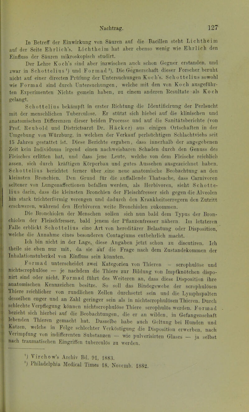 In Betreff der Einwirkung von Säuren auf die Bacillen steht Lichtheiin auf der Seite Ehrlich’s. Lichtheiin liat aber ebenso wenig wie Ehrlich den Einfluss der Säuren niikroskopisch studirt. Der Lehre Kuch’s sind aber inzwischen auch schon Gegner erstanden, und zwar in Scliottelius') und Formad ’'). Die Gegnerschaft dieser Forscher beruht ! nicht auf einer directen Prüfung der Untersuchungen Koch’s. Schottelius sowohl f wie Forniad sind durch Untersuchungen, welche mit den von Koch ausgeführ- t teil Experimenten Nichts gemein haben, zu einem anderen Resultate als Koch I gelangt. Schottelius bekämpft in erster Richtung die Identificirung der Perlsucht 1 mit der menschlichen Tuberculose. Er stützt sich hiebei auf die klinischen und i anatomischen Differenzen dieser beiden Processe und auf die Sanitätsberichte (von ' Prof. Reubold und Districtsarzt Dr. Häcker) aus einigen Ortschaften in der ; Umgebung von Würzburg, in welchen der Verkauf perlsüchtigen Schlachtinehs seit 15 Jahren gestattet ist. Diese Berichte ergaben, dass iiinerlialb der angegebenen j' Zeit kein Individuum irgend einen nachweisbaren Schaden durch den Genuss des '■ Fleisches erlitten hat, und dass jene Leute, welche von dem Fleische reichlich ) assen, sich durch kräftigen Körperbau und gutes Aussehen ausgezeichnet haben. Schottelius berichtet ferner über .eine neue anatomische Beobachtung an den ( kleinsten Bronchien. Den Grund für die auffallende Thatsache, dass Carnivoren ; seltener von Lungenaffectionen befallen werden, als Herbivoren, sieht Schotte- lius darin, dass die kleinsten Bronchien der Fleischfresser sich gegen die Alveolen li hin stark trichterförmig verengen und dadurch den Krankheitserregern den Zutritt 1- erschweren, während den Herbivoren weite Bronchiolen zukommen. Die Bronchiolen der Menschen sollen sich nun bald dem Typus der Bron- t chiolen der Fleischfresser, bald jenem der Pflanzenfresser nähern. Im letzteren 8 Falle erblickt Schottelius eine Art von hereditärer Belastung oder Disposition, ) welche die Annahme eines besonderen Contagiums entbehrlich macht. Ich bin nicht in der Lage, diese Angaben jetzt schon zu discutiren. Ich 'I theile sie eben nur mit, da sie auf die Frage nach dem Zustandekommen der ( Inhalationstuberkel von Einfluss sein könnten. Formad unterscheidet zwei Kategorien von Thieren - scrophulöse und ' nichtscrophulöse — je nachdem die Thiere zur Bildung von Impfknötchen dispo- t nirt sind oder nicht. Forniad führt des Weiteren an, dass diese Disposition ihre I anatomischen Kennzeichen besitze. So soll das Bindegewebe der scrophulösen ( 1 liiere reichlicher von rundlichen Zellen durchsetzt sein und die Lyiuphspalten '■ desselben enger und an Zahl geringer sein als in nichtscrophulüsen Thieren. Durch •i schlechte Verpflegung können nichtscrophulöse Thiere scrophulös werden. Forinad - V bezieht sich hierbei auf die Beobachtungen, die er an wilden, in Gefangenschaft •1 lebenden Thieren gemacht hat. Dasselbe habe auch Geltung bei Hunden und ! Katzen, welche in Folge schlechter Verköstigung die Disposition erwerben, nach Verimpfung von indifferenten Substanzen - wie pulverisirten Glases — ja selbst nach ti aumatischen Eingriflen tubereulös zu werden. ') Virchow’s Archiv Bd. 91, 188.'3. ^) Philadelphia Medical Times 18. Novemb. 1882. i