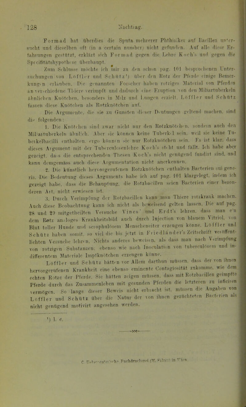 12S Ivacliliag. Form ad hat überdies die Sputa mehrerer Phlhisikei auf liacillen un'er- sueht und dieselben nf't (in n certain nnmberi nicht gefunden. Auf alle diese Rr- tahinngen gestnizt, erklilit sich Form ad gegen die Lehre Knch's und gegen die Sp( cititatslnpotln se überhaupt. Znnr Sihlnssc iniu hte ich mir zu den sclrmi )iag. 101 bespiodienen Unter- suchungen von Löfller und Seliüiz'j üher den Holz der Phrde einige Bemer- kung'n erlauhen. Die giiiannten Forsclier Italien rotziges ^lateiial von Pferd'-n an rerschiedene'l'l'iere verimpit und dadurch tiiie Fruption ron den Miliartuberkeln fihnliclien Knötchen, besonders in IMilz und i.ungen eiziell. f,öfller und Schütz fassen diese Knötchen als Rotzknötchen auf. Die Argumente, die sie zu (Tunsten di' ser D. utungen geltend machen, sind di folgenden: 1. Die Knöteheii sind zwar nicht nur den Kotzknötcln n. sondein auch den Miliartuberkeln ähnlnh. Aber sic könni:n keine Tuberk'l sein, weil sie keine lu- beikelbaeilli tnthalten. ergo können sie nur Rotzknötchen sein. Fs ist klar, dass dieses Arg'iment mit der 1 uhtrcuh'senlehre Koeh'.s st'ht irnd lallt. Ich baVre aber gezeigt, cla>s die entsprechenclen Thesen Koch s nicht genügend fundirt sind, und kann demgemäss auch diese Argunreutation nicht anerkennen. 2. Die künstlicli hervorgerutenen Rotzknölcherr oirthalten Bacterien sui gene- ris. Die Bedeutung dieses Arguments habe ich auf pag. 101 klargelegt, indem ich gezeigt habe, dass die Behaujitnng. die Rotzbacillen seien Bacterien einer beson- deren Alt, nicht erwiesen ist. 3. Duich Verimpfung der Rotzbacillen kann man Thiere rotzkrank machen. Auch diese Beobachtung kann ich nicht als beweisend gelten lassen. Die auf pag. 28 und 29 mitgetheilten Versuche Vines' und Erdts lehren, dass man en dem Rotz analoges Krankheitsbild auch durch Injection von blauem Vitriol, von Blut toller Hunde und sciophulösem Menscheneitcr erzeugen könne. Lölfler und Schütz haben somit, so viel die bis jetzt in Fi ic dl and er’s Zeitschrift ve.ötFent- lichten Versuche lehn n, Nichts anderes beweisen, als dass man nach Verimpfung von rotzigen Substanzen, eben.so wie nach Inoculati'.n von tuberculösem und in- differentem Materiale Imptknötchen erzeugen könne. Löffler und Schütz hätten vor Allem darthun müssen, dass der von ihnen hervorgerufenen Krankheit eine ebenso eminente Contagiosität zukomme. wie dein echten Rotze der Pferde. Sie hätten zeigen müssen, dass mit Rotzbacillen geimpfte Pferde durch das Zusammenleben mit gesunden Pferden die letzteren zu inficiren vermögen. So lange die.ser Beweis nicht erbiacht ist, müssen die Angaben von Löffler und Schütz über die Natur der ^on ihnen gezüchteten Bacterien als nicht genügend motivirt angesehen werden. ') 1. c. puchäruoVcTPi {V. Stlzr:' iti ien