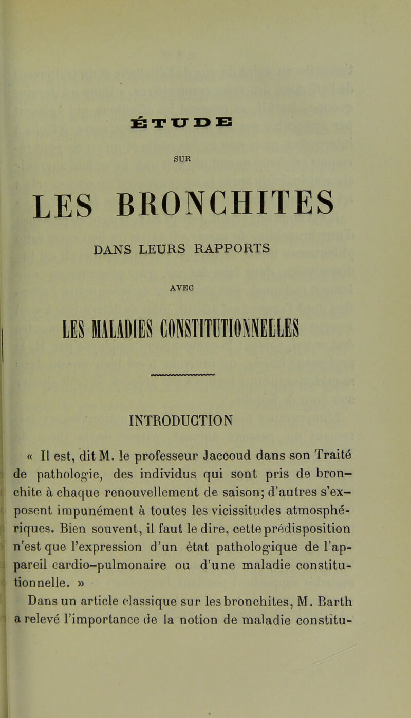 SUR LES BRONCHITES DANS LEURS RAPPORTS i l I I I AVEC LES MALADIES CONSTITÜTIDIELLES INTRODUCTION « Il est, dit M. le professeur Jaccoud dans son Traité 9 de patholog-ie, des individus qui sont pris de bron- f chite à chaque renouvellement de saison; d’autres s’ex- ( posent impunément à toutes les vicissitudes atmosphé- n riques. Bien souvent, il faut le dire, cette prédisposition > n’est que l’expression d’un état pathologique de l’ap- 1 pareil cardio-pulmonaire ou d’une maladie constitu- c tionnelle. » Dans un article classique sur les bronchites, M. Barth 1 a relevé l’importance de la notion de maladie constîtu-