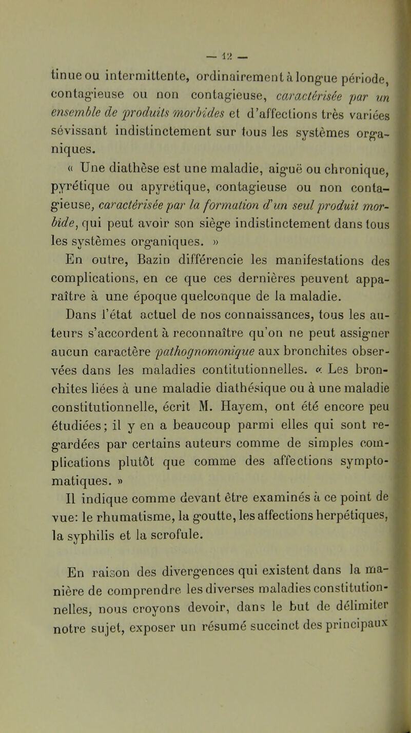 U 'I tinueou intermittente, ordinairement à long-ue période, contag’ieuse ou non contagieuse, caractérisée par un ensemble de produits morbides et d’affections très variées ^ sévissant indistinctement sur tous les systèmes orga- niques. « Une diathèse est une maladie, aiguë ou chronique, pyrétique ou apyrétique, contagieuse ou non conta- gieuse, caractérisée par la formation d'un seul produit mor- bide^ qui peut avoir son siège indistinctement dans tous les systèmes organiques. » En outre, Bazin différencie les manifestations des complications, en ce que ces dernières peuvent appa- raître à une époque quelconque de la maladie. Dans l’état actuel de nos connaissances, tous les au- teurs s’accordent à reconnaître qu’on ne peut assigner aucun caractère pathognomonique aux bronchites obser- vées dans les maladies contitutionnelles. « Les bron- chites liées à une maladie diathésique ou à une maladie constitutionnelle, écrit M. Hayem, ont été encore peu étudiées; il y en a beaucoup parmi elles qui sont re- gardées par certains auteurs comme de simples com- plications plutôt que comme des affections sympto- matiques. » Il indique comme devant être examinés à ce point de vue: le rhumatisme, la goutte, les affections herpétiques, la syphilis et la scrofule. En raison des divergences qui existent dans la ma- nière de comprendre les diverses maladies constitution- nelles, nous croyons devoir, dans le but de délimiter notre sujet, exposer un résumé succinct des principaux