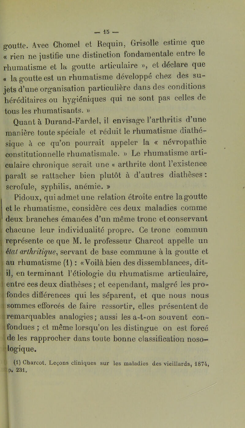 g-outte. Avec Chomel et Requin, Grisolle estime que « rien ne justifie une distinction fondamentale entre le rhumatisme et la g*outte articulaire », et déclare que « la g*outte est un rhumatisme développé chez des su- jets d’une org'anisation particulière dans des conditions héréditaires ou hyg*iéniques qui ne sont pas celles de tous les rhumatisants. » Quant à Durand-Fardel, il envisag-e l’arthrilis d’une manière toute spéciale et réduit le rhumatisme diathé- sique à ce qu’on pourrait appeler la « névropathie constitutionnelle rhumatismale. » Le rhumatisme arti- culaire chronique serait une « arthrite dont l’existence paraît se rattacher bien plutôt à d’autres diathèses : scrofule, syphilis, anémie. » Pidoux, qui admet une relation étroite entre lag*outte I et le rhumatisme, considère ces deux maladies comme t deux branches émanées d’un même tronc et conservant ,1 chacune leur individualité propre. Ce tronc commun \ représente ce que M. le professeur Charcot appelle un 5 éial arthritique^ servant de base commune à la g’outte et 1 au rhumatisme (1) : «Voilà bien des dissemblances, dit- il, en terminant l’étiolog'ie du rhumatisme articulaire^ } entre ces deux diathèses ; et cependant, malg*ré les pro- f fondes différences qui les séparent, et que nous nous t sommes efforcés de faire ressortir, elles présentent de 1 remarquables analog*ies; aussi les a-t-on souvent con- fondues ; et même lorsqu’on les disting’ue on est forcé l de les rapprocher dans toute bonne classification noso- ‘log'ique. (1) Charcot. Leçons cliniques sur les maladies des vieillards, 1874, 231.