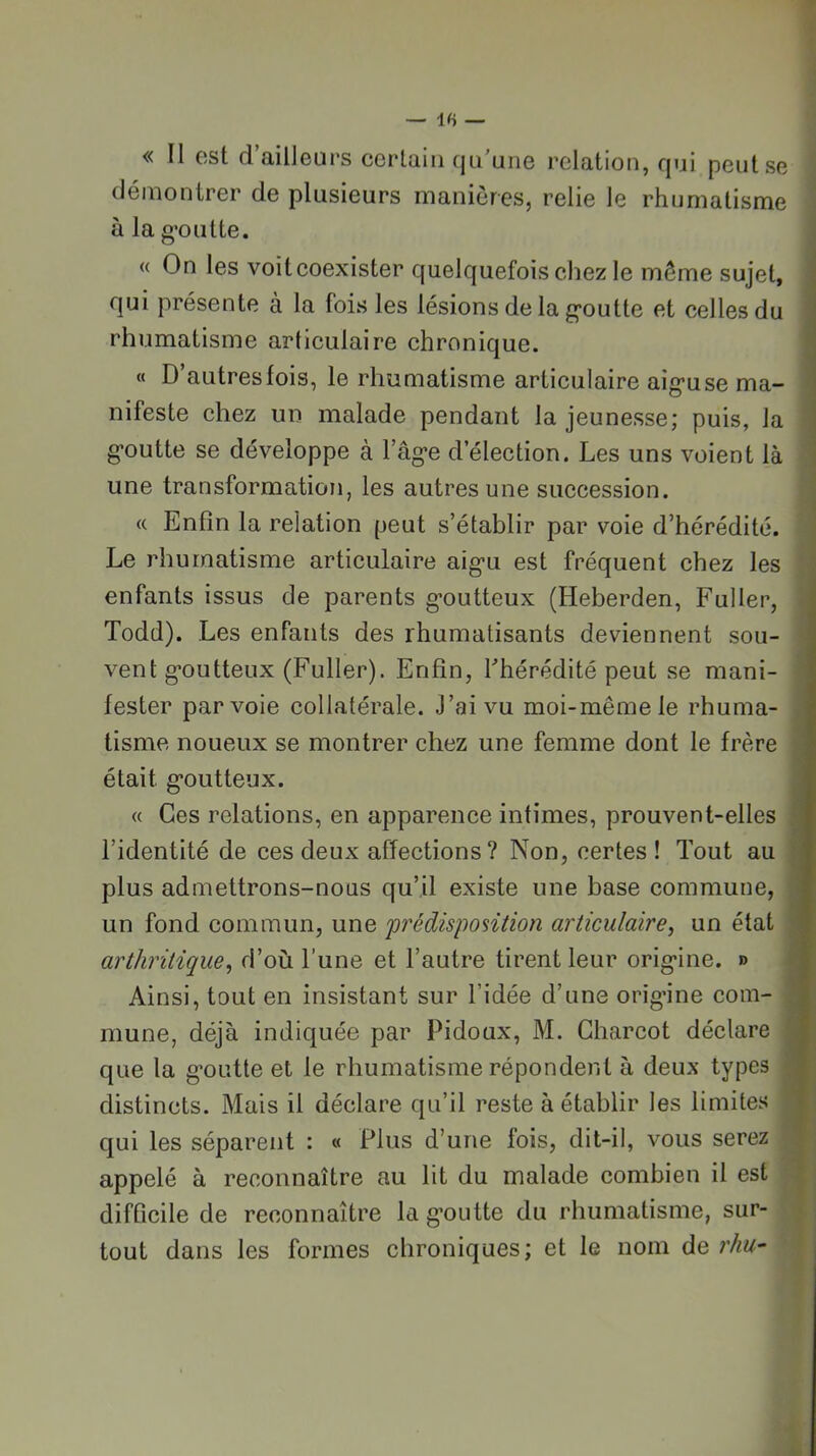 « II est d’ailleurs cerlaiii qu’une relation, qui peut se démontrer de plusieurs manières, relie le rhumatisme à la g’outte. « On les voitcoexister quelquefois chez le même sujet, qui présente à la fois les lésions de la g’outte et celles du rhumatisme articulaire chronique. « D’autres fois, le rhumatisme articulaire aig-use ma- nifeste chez un malade pendant la jeunesse; puis, la g’outte se développe à l’ag-e d’élection. Les uns voient là une transformation, les autres une succession. « Enfin la relation peut s’établir par voie d’hérédité. Le rhumatisme articulaire aig’u est fréquent chez les enfants issus de parents g’outteux (Heberden, Fuller, Todd). Les enfants des rhumatisants deviennent sou- vent g’outteux (Fuller). Enfin, Thérédité peut se mani- fester par voie collatérale. J’ai vu moi-même le rhuma- tisme noueux se montrer chez une femme dont le frère était g’outteux. « Ces relations, en apparence intimes, prouvent-elles l’identité de ces deux affections? Non, certes ! Tout au plus admettrons-nous qu’il existe une base commune, un fond commun, une 'prédisposition articulaire^ un état arthritique^ d’où l’une et l’autre tirent leur orig’ine. » Ainsi, tout en insistant sur l’idée d’une orig’ine com- mune, déjà indiquée par Pidoux, M. Charcot déclare que la g’outte et le rhumatisme répondent à deux types distincts. Mais il déclare qu’il reste à établir les limites qui les séparent : « Plus d’une fois, dit-il, vous serez appelé à reconnaître au lit du malade combien il est difficile de reconnaître la g’outte du rhumatisme, sur- tout dans les formes chroniques; et le nom àe, rhu^